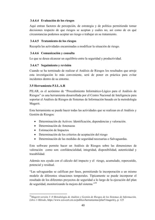 40
3.4.4.4 Evaluación de los riesgos
Aquí entran factores de percepción, de estrategia y de política permitiendo tomar
decisiones respecto de que riesgos se aceptan y cuáles no, así como de en qué
circunstancias podemos aceptar un riesgo o trabajar en su tratamiento.
3.4.4.5 Tratamiento de los riesgos
Recopila las actividades encaminadas a modificar la situación de riesgo.
3.4.4.6 Comunicación y consulta
Lo que se desea alcanzar un equilibrio entre la seguridad y productividad.
3.4.4.7 Seguimiento y revisión
Cuando se ha terminado de realizar el Análisis de Riesgos los resultados que arroje
esta investigación lo más conveniente, será de poner en práctica para evitar
incidentes dentro de su entorno.
3.5 Herramienta P.I.L.A.R
PILAR, es el acrónimo de “Procedimiento Informático-Lógico para el Análisis de
Riesgos” es una herramienta desarrollada por el Centro Nacional de Inteligencia para
soportar el Análisis de Riesgos de Sistemas de Información basado en la metodología
Magerit.
Esta herramienta se puede hacer todas las actividades que se realizan en el Análisis y
Gestión de Riesgos:
 Determinación de Activos: Identificación, dependencias y valoración.
 Determinación de Amenazas
 Estimación de Impactos
 Determinación de los criterios de aceptación del riesgo
 Determinación de las medidas de seguridad necesarias o Salvaguardas.
Este software permite hacer un Análisis de Riesgos sobre las dimensiones de
valoración como son: confidencialidad, integridad, disponibilidad, autenticidad y
trazabilidad.
Además nos ayuda con el cálculo del impacto y el riesgo, acumulado, repercutido,
potencial y residual.
“Las salvaguardas se califican por fases, permitiendo la incorporación a un mismo
modelo de diferentes situaciones temporales. Típicamente se puede incorporar el
resultado de los diferentes proyectos de seguridad a lo largo de la ejecución del plan
de seguridad, monitorizando la mejora del sistema.”34
34
Magerit-versión 3 .0 Metodología de Análisis y Gestión de Riesgos de los Sistemas de Información,
Libro 1-Método, https://www.ccn-cert.cni.es/publico/herramientas/pilar5/magerit/ç, p. 125
 