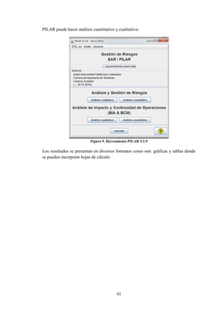 41
PILAR puede hacer análisis cuantitativo y cualitativo.
Figura 9. Herramienta PILAR 5.2.9
Los resultados se presentan en diversos formatos como son: gráficas y tablas donde
se pueden incorporar hojas de cálculo.
 