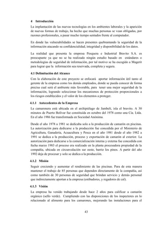 43
4 Introducción
La implantación de las nuevas tecnologías en los ambientes laborales y la aparición
de nuevas formas de trabajo, ha hecho que muchas personas se vean obligadas, por
razones profesionales, a pasar mucho tiempo sentados frente al computador.
En donde las vulnerabilidades se hacen presentes quebrantando la seguridad de la
información atacando su confidencialidad, integridad y disponibilidad de los datos.
La realidad que presenta la empresa Pesquera e Industrial Bravito S.A. es
preocupante ya que no se ha realizado ningún estudio basado en estándares o
metodologías de seguridad de información, por tal motivo se ha escogido a Magerit
para lograr que la información sea reservada, completa y segura.
4.1 Delimitación del Alcance
Con la elaboración de este proyecto se enfocará aportar información útil tanto al
gerente de la empresa como los demás empleados, donde se pueda conocer de forma
precisa cual será el ambiente más favorable, para tener una mejor seguridad de la
información, logrando seleccionar los mecanismos de protección proporcionales a
los riesgos establecidos y el valor de los elementos a proteger.
4.1.1 Antecedentes de la Empresa
La camaronera está ubicada en el archipiélago de Jambelí, isla el bravito. A 30
minutos de Puerto Bolívar fue constituida en octubre del 1978 como una Cía. Ltda.
En el año 1986 fue transformada en Sociedad Anónima.
Desde el año 1978 a 1981 se dedicaba solo a la producción de camarón en piscinas.
La autorización para dedicarse a la producción fue concedida por el Ministerio de
Agricultura, Ganadería, Acuacultura y Pesca en el año 1981 desde el año 1982 a
1991 se dedica a la producción, proceso y exportación de camarón al exterior. La
autorización para dedicarse a la comercialización interna y externa fue concedida con
fecha marzo 1983 el proceso era realizado en la planta procesadora propiedad de la
compañía, ubicada en circunvalación sur oeste, barrio los pinos. A partir del año
1992 deja de procesar y solo se dedica a la producción.
4.1.2 Misión
Seguir creciendo y aumentar el rendimiento de las piscinas. Para de esta manera
mantener el trabajo de 85 personas que dependen directamente de la compañía, así
como también de 30 personas de seguridad que brindan servicio y demás personal
que indirectamente aportan a la empresa (estibadores, y regadores de cal).
4.1.3 Visión
La empresa ha venido trabajando desde hace 2 años para calificar a camarón
orgánico (sello verde). Cumpliendo con las disposiciones de los inspectores en lo
relacionado al alimento para los camarones, mejorando las instalaciones para el
 
