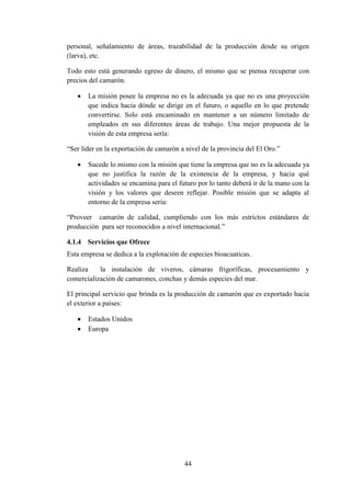 44
personal, señalamiento de áreas, trazabilidad de la producción desde su origen
(larva), etc.
Todo esto está generando egreso de dinero, el mismo que se piensa recuperar con
precios del camarón.
 La misión posee la empresa no es la adecuada ya que no es una proyección
que indica hacia dónde se dirige en el futuro, o aquello en lo que pretende
convertirse. Solo está encaminado en mantener a un número limitado de
empleados en sus diferentes áreas de trabajo. Una mejor propuesta de la
visión de esta empresa sería:
“Ser líder en la exportación de camarón a nivel de la provincia del El Oro.”
 Sucede lo mismo con la misión que tiene la empresa que no es la adecuada ya
que no justifica la razón de la existencia de la empresa, y hacia qué
actividades se encamina para el futuro por lo tanto deberá ir de la mano con la
visión y los valores que deseen reflejar. Posible misión que se adapta al
entorno de la empresa sería:
“Proveer camarón de calidad, cumpliendo con los más estrictos estándares de
producción para ser reconocidos a nivel internacional.”
4.1.4 Servicios que Ofrece
Esta empresa se dedica a la explotación de especies bioacuaticas.
Realiza la instalación de viveros, cámaras frigoríficas, procesamiento y
comercialización de camarones, conchas y demás especies del mar.
El principal servicio que brinda es la producción de camarón que es exportado hacia
el exterior a países:
 Estados Unidos
 Europa
 