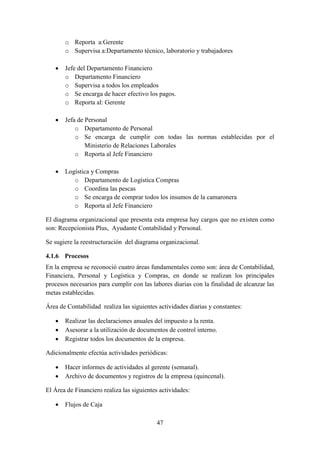 47
o Reporta a:Gerente
o Supervisa a:Departamento técnico, laboratorio y trabajadores
 Jefe del Departamento Financiero
o Departamento Financiero
o Supervisa a todos los empleados
o Se encarga de hacer efectivo los pagos.
o Reporta al: Gerente
 Jefa de Personal
o Departamento de Personal
o Se encarga de cumplir con todas las normas establecidas por el
Ministerio de Relaciones Laborales
o Reporta al Jefe Financiero
 Logística y Compras
o Departamento de Logística Compras
o Coordina las pescas
o Se encarga de comprar todos los insumos de la camaronera
o Reporta al Jefe Financiero
El diagrama organizacional que presenta esta empresa hay cargos que no existen como
son: Recepcionista Plus, Ayudante Contabilidad y Personal.
Se sugiere la reestructuración del diagrama organizacional.
4.1.6 Procesos
En la empresa se reconoció cuatro áreas fundamentales como son: área de Contabilidad,
Financiera, Personal y Logística y Compras, en donde se realizan los principales
procesos necesarios para cumplir con las labores diarias con la finalidad de alcanzar las
metas establecidas.
Área de Contabilidad realiza las siguientes actividades diarias y constantes:
 Realizar las declaraciones anuales del impuesto a la renta.
 Asesorar a la utilización de documentos de control interno.
 Registrar todos los documentos de la empresa.
Adicionalmente efectúa actividades periódicas:
 Hacer informes de actividades al gerente (semanal).
 Archivo de documentos y registros de la empresa (quincenal).
El Área de Financiero realiza las siguientes actividades:
 Flujos de Caja
 