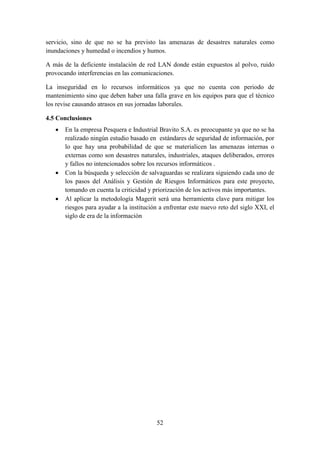 52
servicio, sino de que no se ha previsto las amenazas de desastres naturales como
inundaciones y humedad o incendios y humos.
A más de la deficiente instalación de red LAN donde están expuestos al polvo, ruido
provocando interferencias en las comunicaciones.
La inseguridad en lo recursos informáticos ya que no cuenta con periodo de
mantenimiento sino que deben haber una falla grave en los equipos para que el técnico
los revise causando atrasos en sus jornadas laborales.
4.5 Conclusiones
 En la empresa Pesquera e Industrial Bravito S.A. es preocupante ya que no se ha
realizado ningún estudio basado en estándares de seguridad de información, por
lo que hay una probabilidad de que se materialicen las amenazas internas o
externas como son desastres naturales, industriales, ataques deliberados, errores
y fallos no intencionados sobre los recursos informáticos .
 Con la búsqueda y selección de salvaguardas se realizara siguiendo cada uno de
los pasos del Análisis y Gestión de Riesgos Informáticos para este proyecto,
tomando en cuenta la criticidad y priorización de los activos más importantes.
 Al aplicar la metodología Magerit será una herramienta clave para mitigar los
riesgos para ayudar a la institución a enfrentar este nuevo reto del siglo XXI, el
siglo de era de la información
 