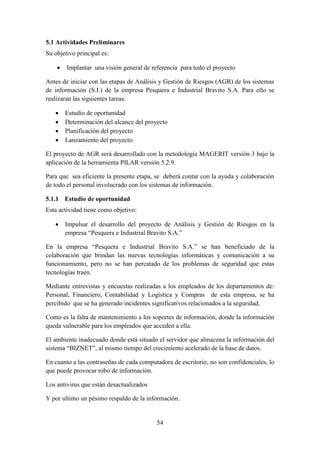 54
5.1 Actividades Preliminares
Su objetivo principal es:
 Implantar una visión general de referencia para todo el proyecto
Antes de iniciar con las etapas de Análisis y Gestión de Riesgos (AGR) de los sistemas
de información (S.I.) de la empresa Pesquera e Industrial Bravito S.A. Para ello se
realizaran las siguientes tareas:
 Estudio de oportunidad
 Determinación del alcance del proyecto
 Planificación del proyecto
 Lanzamiento del proyecto
El proyecto de AGR será desarrollado con la metodología MAGERIT versión 3 bajo la
aplicación de la herramienta PILAR versión 5.2.9.
Para que sea eficiente la presente etapa, se deberá contar con la ayuda y colaboración
de todo el personal involucrado con los sistemas de información.
5.1.1 Estudio de oportunidad
Esta actividad tiene como objetivo:
 Impulsar el desarrollo del proyecto de Análisis y Gestión de Riesgos en la
empresa “Pesquera e Industrial Bravito S.A.”
En la empresa “Pesquera e Industrial Bravito S.A.” se han beneficiado de la
colaboración que brindan las nuevas tecnologías informáticas y comunicación a su
funcionamiento, pero no se han percatado de los problemas de seguridad que estas
tecnologías traen.
Mediante entrevistas y encuestas realizadas a los empleados de los departamentos de:
Personal, Financiero, Contabilidad y Logística y Compras de esta empresa, se ha
percibido que se ha generado incidentes significativos relacionados a la seguridad.
Como es la falta de mantenimiento a los soportes de información, donde la información
queda vulnerable para los empleados que acceden a ella.
El ambiente inadecuado donde está situado el servidor que almacena la información del
sistema “BIZNET”, al mismo tiempo del crecimiento acelerado de la base de datos.
En cuanto a las contraseñas de cada computadora de escritorio, no son confidenciales, lo
que puede provocar robo de información.
Los antivirus que están desactualizados
Y por ultimo un pésimo respaldo de la información.
 