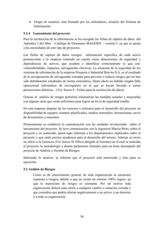 56
 Grupo de usuarios: está formado por los utilizadores, actuales del Sistema de
Información.
5.1.4 Lanzamiento del proyecto
Para la recolección de la información se ha escogido las fichas de captura de datos del
Apéndice 2 del libro – Catálogo de Elementos MAGERIT – versión 3, ya que se ajusta
a las necesidades de este tipo de proyectos.
Las fichas de captura de datos recogen información específica de cada activo
perteneciente a la empresa tomando en cuenta como dimensiones de seguridad y
dependencias de activos, que ayudará a identificar correctamente lo que son:
vulnerabilidades, impactos, salvaguardas efectivas. La situación de la seguridad de los
sistemas de información de la empresa Pesquera e Industrial Bravito S.A. es el resultado
de la incorporación de salvaguardas tomadas para prevenir o reducir riesgos que no han
sido debidamente estudiadas de forma sistemática. Hasta ahora no habido ningún fallo
operacional informático de envergadura en el que se hayan forzado a tomar
precauciones drásticas. . (Ver Anexo C. Fichas para la recolección de datos)
Gracias al análisis de riesgos permitirá sistematizar las medidas actuales y mejorarlas
con algunas otras que serán suficientes para lograr un nivel de seguridad estable.
En esta empresa dispone de los recursos a utilizarse para el desarrollo del proyecto en
disponibilidad de equipos, tiempos planificados, medios materiales- herramientas, envío
de documentos y manuales.
Primeramente se estableció la comunicación con las unidades involucradas sobre el
lanzamiento del proyecto. Se tuvo comunicación con la Ingeniera Marcia Brito, sobre el
proyecto y su contenido, quien supo informar a los departamentos implicados sobre el
proyecto y que estén prestos ayudarnos para el desarrollo del mismo. Además se envío
un oficio a la Gerencia (Ver Anexo D. Oficio dirigido al Gerente) en el cual se indicaba
el proyecto, la metodología y demás parámetros formales para un buen desempeño del
proyecto de Análisis y Gestión de Riesgos.
Indicando lo anterior, se informo que el proyecto está autorizado y listo para su
ejecución.
5.2 Análisis de Riesgos
Como es de conocimiento general, de toda organización se encuentra
expuesta a riesgos; debido a que no existe un entorno 100% seguro, ya
que la exposición de riesgos es constante. Por tal motivo toda
organización deberá estar alerta a cualquier cambio o situación extraña y
que considera que podría afectar negativamente a un activo, a un dominio
o a toda su organización.
 