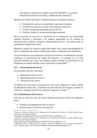 57
Esta etapa se constituye en el núcleo central de MAGERIT, y su correcta
aplicación de condiciona la validez y utilidad de todo el proyecto.35
Mediante del Análisis de Riesgos se deberán alcanzar los siguientes objetivos:
 Determinar los activos más significativos que posee la empresa.
 Establecer las amenazas a las que están expuestos cada activo.
 Escoger salvaguardas apropiadas para los activos.
 Estimar el impacto si se materializara alguna amenaza.
Para la ejecución de esta fase, la recolección de la información será desarrollada
mediante encuestas y entrevistas a los usuarios responsables de los sistemas de
información de la empresa “Pesquera e Industrial Bravito S.A.”, del mismo modo se
consideran las inspecciones físicas.
Mediante el análisis de riesgos se puede saber cuánto vale y como están protegidos los
activos evaluándolos de manera metódica para obtener conclusiones con fundamento.
“Esta actividad tiene una importancia crucial por dos motivos: la información a recoger
condiciona el conocimiento del equipo del proyecto; y la recogida en si es una
operación delicada que exige una confianza mutua profunda (la transmisión de la
información es siempre delicada y más si concierne a la seguridad).”36
5.2.1 Caracterización de activos
Esta actividad consta de 3 sub-tareas:
 Identificación de los activos
 Dependencias entre los activos
 Valoración de los activos
“El objetivo de estas tareas es reconocer los activos que componen el sistema, definir
las dependencias entre ellos, y determinar de parte del valor del sistema se soporta en
cada activo. Se puede resumir en la expresión “conócete a ti mismo”.”37
5.2.1.1 Identificación de los activos
Esta tarea es crítica por que una, buena identificación permite realizar las siguientes
tareas:
 Establecer las dependencias entre los activos
 Permite valorar a los activos con precisión
35
Análisis y Gestión de Riegos de los Sistemas de la Cooperativa de Ahorro y Crédito Jardín Azuayo
utilizando la metodología Magerit,
, http://dspace.ucuenca.edu.ec/bitstream/123456789/1342/1/tcon640.pdf, p. 38
36
Análisis y Gestión de Riegos de los Sistemas de la Cooperativa de Ahorro y Crédito Jardín Azuayo
utilizando la metodología Magerit,
, http://dspace.ucuenca.edu.ec/bitstream/123456789/1342/1/tcon640.pdf, p. 39
37
Magerit-versión 3 .0 Metodología de Análisis y Gestión de Riesgos de los Sistemas de Información,
Libro 1-Método, https://www.ccn-cert.cni.es/publico/herramientas/pilar5/magerit/ç, p 37
 