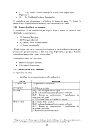 63
 (1) [1.da] Pudiera causar la interrupción de actividades propias de la
Organización
 (2) [lg] Pérdida de Confianza (Reputación):
El resultado de esta primera tarea es el informe de Modelo de Valor (Ver Anexo E)
donde se describe detalladamente cada uno los activos antes mencionados.
5.2.2 Caracterización de las amenazas
La herramienta PILAR estandarizada por Magerit. Según la misma, las amenazas están
clasificadas en cuatro grupos:
 [N] Desastres Naturales
 [I ] De origen industrial
 [E] Errores y fallos no intencionados
 [A] Ataque intencionados
“El objetivo de estas tareas es caracterizar el entorno al que se enfrenta el sistema, que
puede pasar, que consecuencias se derivan y como de probable es que pase. Podemos
resumirlo en la expresión “conoce a tu enemigo”.”38
Esta actividad consta de 2 sub-tareas:
 Identificación de las amenazas
 Valoración de la amenazas
5.2.2.1 Identificación de las amenazas
El objetivo de esta tarea:
 Identificar las amenazas relevantes sobre cada activo
Activos Amenazas
TELEFONÍA IP [E.1] Errores de los usuarios
INTERNET [A.7] Uso no previsto
BIZNET [I.5] Avería de origen físico o lógico
[E.20] Vulnerabilidades de los programas (software)
[E.21] Errores de mantenimiento / actualización de
programas (software)
[A.5] Suplantación de la identidad del usuario
OFIMÁTICA [E.1] Errores de los usuarios
[E.20] Vulnerabilidades de los programas (software)
[E.21] Errores de mantenimiento / actualización de
programas (software)
[A.8] Difusión de software dañino
38
Magerit-versión 3 .0 Metodología de Análisis y Gestión de Riesgos de los Sistemas de Información,
Libro 1-Método, https://www.ccn-cert.cni.es/publico/herramientas/pilar5/magerit/ç, p 40
 