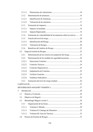 VII
2.1.1.3 Dimensiones de valoraciones ........................................................... 16
2.1.2 Determinación de amenazas................................................................. 16
2.1.2.1 Identificación de Amenazas ............................................................. 17
2.1.2.2 Valoración de las amenazas ............................................................. 17
2.1.3 Estimación de impactos........................................................................ 18
2.1.3.1 Impacto Acumulado ......................................................................... 18
2.1.3.2 Impacto Repercutido ........................................................................ 18
2.1.4 Estimación de vulnerabilidad de las amenazas sobre los activos ........ 19
2.1.5 Calculo del nivel de riesgo................................................................... 20
2.1.5.1 Identificación del Riesgo.................................................................. 20
2.1.5.2 Valoración de Riesgos...................................................................... 20
2.1.6 Beneficios del Análisis de Riesgo........................................................ 22
2.2 Etapa de Gestión de Riesgos ....................................................................... 22
2.2.1 Determinación de los criterios de aceptación del riesgo...................... 23
2.2.2 Determinación de las medidas de seguridad necesarias....................... 24
2.2.2.1 Seleccionar Controles....................................................................... 24
2.2.2.2 Controles Técnicos........................................................................... 24
2.2.2.3 Controles Organizativos................................................................... 25
2.2.2.4 Implantación de Controles................................................................ 25
2.2.2.5 Verificar Controles........................................................................... 25
2.2.2.6 Establecer Indicadores...................................................................... 25
2.2.3 Estimación del nivel de riesgo residual................................................ 26
CAPÍTULO III........................................................................................................... 27
METODOLOGÍA MAGERIT VERSIÓN 3.............................................................. 27
3 Introducción ....................................................................................................... 28
3.1 Historia y Evolución.................................................................................... 28
3.2 Objetivos de Magerit................................................................................... 29
3.3 Metodología Magerit versión 3 ................................................................... 29
3.3.1 Organización de las Guías.................................................................... 30
3.3.1.1 Volumen I: Método .......................................................................... 30
3.3.1.2 Volumen II: Catalogo de Elementos ................................................ 32
3.3.1.3 Volumen III: Guía de Técnicas ........................................................ 32
3.4 Proceso de Gestión de Riesgos.................................................................... 33
 