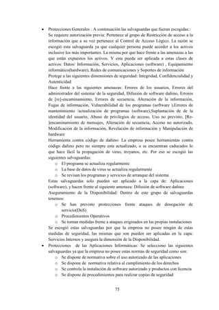 75
 Protecciones Generales : A continuación las salvaguardas que fueran escogidas::
Se requiere autorización previa: Pertenece al grupo de Restricción de acceso a la
información que a su vez pertenece al Control de Acceso Lógico. La razón se
escogió esta salvaguarda ya que cualquier persona puede acceder a los activos
inclusive los más importantes. La misma por que hace frente a las amenazas a las
que están expuestos los activos. Y esta pueda ser aplicada a estas clases de
activos: Datos/ Información, Servicios, Aplicaciones (software) , Equipamiento
informático(hardware), Redes de comunicaciones y Soportes de información
Protege a las siguientes dimensiones de seguridad: Integridad, Confidencialidad y
Autenticidad
Hace frente a las siguientes amenazas: Errores de los usuarios, Errores del
administrador del sistema/ de la seguridad, Difusión de software dañino, Errores
de [re]-encaminamiento, Errores de secuencia, Alteración de la información,
Fugas de información, Vulnerabilidad de los programas (software ),Errores de
mantenimiento /actualización de programas (software),Suplantación de de la
identidad del usuario, Abuso de privilegios de acceso, Uso no previsto, [Re-
]encaminamiento de mensajes, Alteración de secuencia, Acceso no autorizado,
Modificación de la información, Revelación de información y Manipulación de
hardware
Herramienta contra código de dañino: La empresa posee herramientas contra
código dañino pero no siempre esta actualizado, o se encuentran caducados lo
que hace fácil la propagación de virus, troyanos, etc. Por eso se escogió las
siguientes salvaguardas:
o El programa se actualiza regularmente
o La base de datos de virus se actualiza regularmente
o Se revisan los programas y servicios de arranque del sistema
Estas salvaguardas solo pueden ser aplicado a la capa de: Aplicaciones
(software), y hacen frente al siguiente amenaza: Difusión de software dañino
Aseguramiento de la Disponibilidad: Dentro de este grupo de salvaguardas
tenemos:
o Se han previsto protecciones frente ataques de denegación de
servicio(DoS)
o Procedimientos Operativos
o Se toman medidas frente a ataques originados en las propias instalaciones
Se escogió estas salvaguardas por que la empresa no posee ningún de estas
medidas de seguridad, las mismas que son pueden ser aplicadas en la capa:
Servicios Internos y asegura la dimensión de la Disponibilidad.
 Protecciones de las Aplicaciones Informáticas: Se selecciono las siguientes
salvaguardas ya que la empresa no posee estas normas de seguridad como son:
o Se dispone de normativa sobre el uso autorizado de las aplicaciones
o Se dispone de normativa relativa al cumplimiento de los derechos
o Se controla la instalación de software autorizado y productos con licencia
o Se dispone de procedimientos para realizar copias de seguridad
 