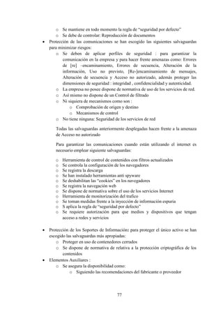 77
o Se mantiene en todo momento la regla de “seguridad por defecto”
o Se debe de controlar: Reproducción de documentos
 Protección de las comunicaciones se han escogido las siguientes salvaguardas
para minimizar riesgos:
o Se deben de aplicar perfiles de seguridad : para garantizar la
comunicación en la empresa y para hacer frente amenazas como: Errores
de [re] –encaminamiento, Errores de secuencia, Alteración de la
información, Uso no previsto, [Re-]encaminamiento de mensajes,
Alteración de secuencia y Acceso no autorizado, además proteger las
dimensiones de seguridad : integridad , confidencialidad y autenticidad.
o La empresa no posee dispone de normativa de uso de los servicios de red.
o Así mismo no dispone de un Control de filtrado
o Ni siquiera de mecanismos como son :
o Comprobación de origen y destino
o Mecanismos de control
o No tiene ninguna: Seguridad de los servicios de red
Todas las salvaguardas anteriormente desplegadas hacen frente a la amenaza
de Acceso no autorizado
Para garantizar las comunicaciones cuando están utilizando el internet es
necesario emplear siguiente salvaguardas:
o Herramienta de control de contenidos con filtros actualizados
o Se controla la configuración de los navegadores
o Se registra la descarga
o Se han instalado herramientas anti spyware
o Se deshabilitan las “cookies” en los navegadores
o Se registra la navegación web
o Se dispone de normativa sobre el uso de los servicios Internet
o Herramienta de monitorización del trafico
o Se toman medidas frente a la inyección de información espuria
o S aplica la regla de “seguridad por defecto”
o Se requiere autorización para que medios y dispositivos que tengan
acceso a redes y servicios
 Protección de los Soportes de Información: para proteger el único activo se han
escogido las salvaguardas más apropiadas:
o Proteger en uso de contenedores cerrados
o Se dispone de normativa de relativa a la protección criptográfica de los
contenidos
 Elementos Auxiliares :
o Se asegura la disponibilidad como:
o Siguiendo las recomendaciones del fabricante o proveedor
 