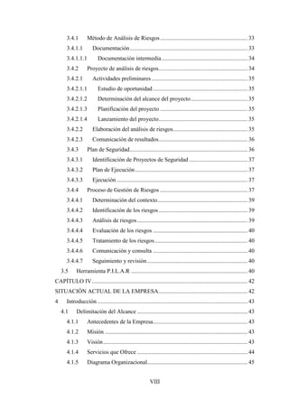VIII
3.4.1 Método de Análisis de Riesgos............................................................ 33
3.4.1.1 Documentación................................................................................. 33
3.4.1.1.1 Documentación intermedia........................................................... 34
3.4.2 Proyecto de análisis de riesgos............................................................. 34
3.4.2.1 Actividades preliminares.................................................................. 35
3.4.2.1.1 Estudio de oportunidad................................................................. 35
3.4.2.1.2 Determinación del alcance del proyecto....................................... 35
3.4.2.1.3 Planificación del proyecto ............................................................ 35
3.4.2.1.4 Lanzamiento del proyecto............................................................. 35
3.4.2.2 Elaboración del análisis de riesgos................................................... 35
3.4.2.3 Comunicación de resultados............................................................. 36
3.4.3 Plan de Seguridad................................................................................. 36
3.4.3.1 Identificación de Proyectos de Seguridad ........................................ 37
3.4.3.2 Plan de Ejecución ............................................................................. 37
3.4.3.3 Ejecución.......................................................................................... 37
3.4.4 Proceso de Gestión de Riesgos ............................................................ 37
3.4.4.1 Determinación del contexto.............................................................. 39
3.4.4.2 Identificación de los riesgos............................................................. 39
3.4.4.3 Análisis de riesgos............................................................................ 39
3.4.4.4 Evaluación de los riesgos ................................................................. 40
3.4.4.5 Tratamiento de los riesgos................................................................ 40
3.4.4.6 Comunicación y consulta ................................................................. 40
3.4.4.7 Seguimiento y revisión..................................................................... 40
3.5 Herramienta P.I.L.A.R ................................................................................ 40
CAPÍTULO IV........................................................................................................... 42
SITUACIÓN ACTUAL DE LA EMPRESA............................................................. 42
4 Introducción ....................................................................................................... 43
4.1 Delimitación del Alcance ............................................................................ 43
4.1.1 Antecedentes de la Empresa................................................................. 43
4.1.2 Misión .................................................................................................. 43
4.1.3 Visión................................................................................................... 43
4.1.4 Servicios que Ofrece ............................................................................ 44
4.1.5 Diagrama Organizacional..................................................................... 45
 