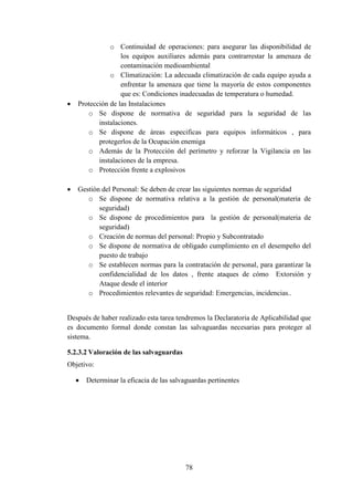 78
o Continuidad de operaciones: para asegurar las disponibilidad de
los equipos auxiliares además para contrarrestar la amenaza de
contaminación medioambiental
o Climatización: La adecuada climatización de cada equipo ayuda a
enfrentar la amenaza que tiene la mayoría de estos componentes
que es: Condiciones inadecuadas de temperatura o humedad.
 Protección de las Instalaciones
o Se dispone de normativa de seguridad para la seguridad de las
instalaciones.
o Se dispone de áreas especificas para equipos informáticos , para
protegerlos de la Ocupación enemiga
o Además de la Protección del perímetro y reforzar la Vigilancia en las
instalaciones de la empresa.
o Protección frente a explosivos
 Gestión del Personal: Se deben de crear las siguientes normas de seguridad
o Se dispone de normativa relativa a la gestión de personal(materia de
seguridad)
o Se dispone de procedimientos para la gestión de personal(materia de
seguridad)
o Creación de normas del personal: Propio y Subcontratado
o Se dispone de normativa de obligado cumplimiento en el desempeño del
puesto de trabajo
o Se establecen normas para la contratación de personal, para garantizar la
confidencialidad de los datos , frente ataques de cómo Extorsión y
Ataque desde el interior
o Procedimientos relevantes de seguridad: Emergencias, incidencias..
Después de haber realizado esta tarea tendremos la Declaratoria de Aplicabilidad que
es documento formal donde constan las salvaguardas necesarias para proteger al
sistema.
5.2.3.2 Valoración de las salvaguardas
Objetivo:
 Determinar la eficacia de las salvaguardas pertinentes
 
