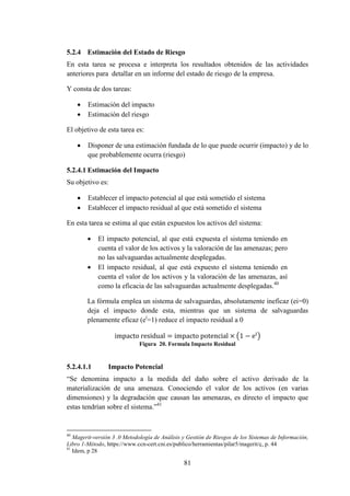 81
5.2.4 Estimación del Estado de Riesgo
En esta tarea se procesa e interpreta los resultados obtenidos de las actividades
anteriores para detallar en un informe del estado de riesgo de la empresa.
Y consta de dos tareas:
 Estimación del impacto
 Estimación del riesgo
El objetivo de esta tarea es:
 Disponer de una estimación fundada de lo que puede ocurrir (impacto) y de lo
que probablemente ocurra (riesgo)
5.2.4.1 Estimación del Impacto
Su objetivo es:
 Establecer el impacto potencial al que está sometido el sistema
 Establecer el impacto residual al que está sometido el sistema
En esta tarea se estima al que están expuestos los activos del sistema:
 El impacto potencial, al que está expuesta el sistema teniendo en
cuenta el valor de los activos y la valoración de las amenazas; pero
no las salvaguardas actualmente desplegadas.
 El impacto residual, al que está expuesto el sistema teniendo en
cuenta el valor de los activos y la valoración de las amenazas, así
como la eficacia de las salvaguardas actualmente desplegadas.40
La fórmula emplea un sistema de salvaguardas, absolutamente ineficaz (ei=0)
deja el impacto donde esta, mientras que un sistema de salvaguardas
plenamente eficaz (ei
=1) reduce el impacto residual a 0
( )
Figura 20. Formula Impacto Residual
5.2.4.1.1 Impacto Potencial
“Se denomina impacto a la medida del daño sobre el activo derivado de la
materialización de una amenaza. Conociendo el valor de los activos (en varias
dimensiones) y la degradación que causan las amenazas, es directo el impacto que
estas tendrían sobre el sistema.”41
40
Magerit-versión 3 .0 Metodología de Análisis y Gestión de Riesgos de los Sistemas de Información,
Libro 1-Método, https://www.ccn-cert.cni.es/publico/herramientas/pilar5/magerit/ç, p. 44
41
Idem, p 28
 