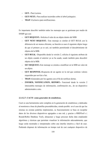 133
- GET.- Para Lectura.
- GET-NEXT.- Para realizar recorridos sobre el árbol jerárquico.
- TRAP.-Exclusivo para notificaciones.
Es importante describir también todos los mensajes que se gestionan por medio de
SNMP que son:
- GET REQUEST.- Solicita el valor de un objeto dentro del MIB
- GET NEXT REQUEST.- Este mensaje es similar al GET BULK con la
diferencia de ser menos eficiente, su función es usar el siguiente objeto luego
de que el primero ya se usó, así también permitiendo el descubrimiento de
objetos de la MIB.
- GET BULK.- Disponible desde la versión 2, solicita el siguiente atributo de
un objeto cuando el anterior ya se ha usado, usado también para descubrir
objetos de la MIB.
- SET REQUEST.-Este mensaje se orienta a modificar en la MIB un valor de
un objeto.
- GET RESPONSE.-Respuesta de un agente en la red que contiene valores
requeridos por un Get o Set.
- TRAP.-Generados por los agentes con el fin de notificar alertas.
- INFORM, NOTIFICATION, REPORT.- Funcional desde la versión 2
intercambia mensajes de información, confirmación etc., de un dispositivo
administrador a otro.
2.3.3.2.7. CACTI como generador de estadísticas.
Cacti es una herramienta suite completa en la generación de estadísticas y dedicadas
al monitoreo a base de plantillas preestablecidas, siendo posible en el caso de que las
mismas no existan poderlas implementar, su funcionamiento se basa en recopilar
datos de los diversos dispositivos agregados a una red, y gracias a RRDTool`s (
Round-Robin Database Tool), almacenar y luego procesar dicha data empleando
algoritmos y técnicas que permitan visualizar la información adecuadamente, que
luego serán mostrados e interpretados sobre una interfaz intuitiva y fácil de usar.
Pudiendo disponer de información en tiempo real de casi cualquier dispositivo de
 