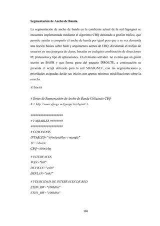 146
Segmentación de Ancho de Banda.
La segmentación de ancho de banda en la condición actual de la red Sigsignet se
encuentra implementada mediante el algoritmo CBQ destinado a gestión tráfico, que
permite ayudar a compartir el ancho de banda por igual pero que a su vez demanda
una noción básica sobre bash y arquitectura acerca de CBQ, dividiendo el tráfico de
usuarios en una jerarquía de clases, basadas en cualquier combinación de direcciones
IP, protocolos y tipo de aplicaciones. En el mismo servidor no es más que un guión
escrito en BASH y que forma parte del paquete IPROUTE, a continuación se
presenta el script utilizado para la red SIGSIGNET, con las segmentaciones y
prioridades asignadas desde sus inicios con apenas mínimas modificaciones sobre la
marcha.
#!/bin/sh
# Script de Segmentación de Ancho de Banda Utilizando CBQ
# < http://sourceforge.net/projects/cbqinit/ >
####################
# VARIABLES ########
####################
# COMANDOS
IPTABLES="/sbin/iptables -t mangle"
TC=/sbin/tc
CBQ=/sbin/cbq
# INTERFACES
WAN="0/0"
DEVWAN="eth0"
DEVLAN="eth1"
# VELOCIDAD DE INTERFACES DE RED
ETH0_BW="100Mbit"
ETH1_BW="100Mbit"
 
