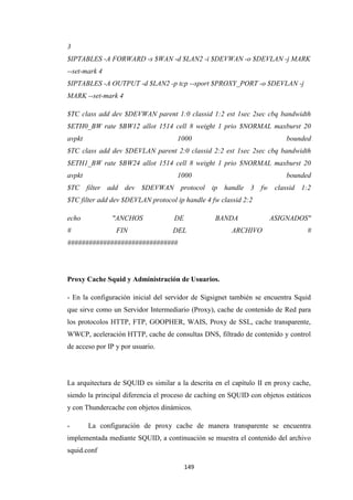 149
3
$IPTABLES -A FORWARD -s $WAN -d $LAN2 -i $DEVWAN -o $DEVLAN -j MARK
--set-mark 4
$IPTABLES -A OUTPUT -d $LAN2 -p tcp --sport $PROXY_PORT -o $DEVLAN -j
MARK --set-mark 4
$TC class add dev $DEVWAN parent 1:0 classid 1:2 est 1sec 2sec cbq bandwidth
$ETH0_BW rate $BW12 allot 1514 cell 8 weight 1 prio $NORMAL maxburst 20
avpkt 1000 bounded
$TC class add dev $DEVLAN parent 2:0 classid 2:2 est 1sec 2sec cbq bandwidth
$ETH1_BW rate $BW24 allot 1514 cell 8 weight 1 prio $NORMAL maxburst 20
avpkt 1000 bounded
$TC filter add dev $DEVWAN protocol ip handle 3 fw classid 1:2
$TC filter add dev $DEVLAN protocol ip handle 4 fw classid 2:2
echo "ANCHOS DE BANDA ASIGNADOS"
# FIN DEL ARCHIVO #
###############################
Proxy Cache Squid y Administración de Usuarios.
- En la configuración inicial del servidor de Sigsignet también se encuentra Squid
que sirve como un Servidor Intermediario (Proxy), cache de contenido de Red para
los protocolos HTTP, FTP, GOOPHER, WAIS, Proxy de SSL, cache transparente,
WWCP, aceleración HTTP, cache de consultas DNS, filtrado de contenido y control
de acceso por IP y por usuario.
La arquitectura de SQUID es similar a la descrita en el capítulo II en proxy cache,
siendo la principal diferencia el proceso de caching en SQUID con objetos estáticos
y con Thundercache con objetos dinámicos.
- La configuración de proxy cache de manera transparente se encuentra
implementada mediante SQUID, a continuación se muestra el contenido del archivo
squid.conf
 