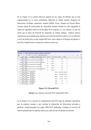 151
En la Figura 3.4 se puede observar algunas de las reglas de filtrado que se han
implementado en la nueva plataforma Mikrotik en donde constan bloqueos de
direcciones invalidas, spammers, ataques DDoS, Virus, Ataques de Fuerza Bruta,
Accesos desde IP Autorizadas etc. Buscando siempre brindar un valor agregado en
temas de seguridad sobre la red de datos de la empresa y a sus clientes. Es por tal
razón que la parte de Firewall ha requerido un amplio trabajo, análisis incluso
experiencias acumuladas para elaborar una solución permisiva pero a su vez eficiente
a nivel de protección ya que ningún ISP tiene como objetivo el bloqueo de puertos o
servicios simplemente su respectivo control y buen uso.
Figura 3.5. Firewall-NAT
Fuente: Los Autores, Firewall NAT RouterOS, 2013.
En la Figura 3.5 se muestra la configuración del NAT para las subredes específicas
que la empresa maneja y que realizan la traducción de direcciones privadas a
públicas, complementado con reglas DST-NAT dedicadas a brindar un servicio de
control parental que la empresa ofrece por cada uno de sus planes de Internet.
 