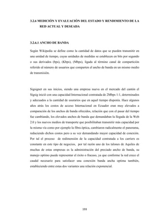 193
3.2.6 MEDICIÓN Y EVALUACIÓN DEL ESTADO Y RENDIMIENTO DE LA
RED ACTUAL Y DESEADA
3.2.6.1 ANCHO DE BANDA
Según Wikipedia se define como la cantidad de datos que se pueden transmitir en
una unidad de tiempo, cuyas unidades de medidas se establecen en bits por segundo
o sus derivados (bps), (Kbps), (Mbps), ligada al término canal de compartición
referido al número de usuarios que comparten el ancho de banda en un mismo medio
de transmisión.
Sigsignet en sus inicios, siendo una empresa nueva en el mercado del cantón el
Sígsig inició con una capacidad Internacional contratada de 2Mbps 1:1, determinados
y adecuados a la cantidad de usurarios que en aquel tiempo disponía. Hace algunos
años atrás los costos de acceso Internacional en Ecuador eran muy elevados a
comparación de los anchos de banda ofrecidos, relación que con el pasar del tiempo
fue cambiando, los elevados anchos de banda que demandaban la llegada de la Web
2.0 y los nuevos medios de transporte que posibilitaban transmitir más capacidad por
la misma vía como por ejemplo la fibra óptica, cambiaron radicalmente el panorama,
reduciendo dichos costos pero a su vez demandando mayor capacidad de conexión.
Por tal el proceso de redimensión de la capacidad contratada a los carriers es
constante en este tipo de negocios, por tal razón uno de los talones de Aquiles de
muchas de estas empresas es la administración del preciado ancho de banda, su
manejo optimo puede representar el éxito o fracaso, ya que conforme la red crece el
caudal necesario para satisfacer una conexión banda ancha optima también,
estableciendo entre estas dos variantes una relación exponencial.
 