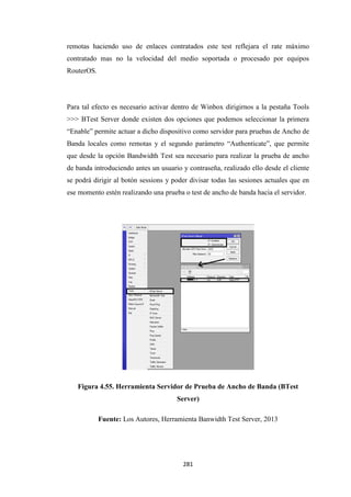 281
remotas haciendo uso de enlaces contratados este test reflejara el rate máximo
contratado mas no la velocidad del medio soportada o procesado por equipos
RouterOS.
Para tal efecto es necesario activar dentro de Winbox dirigirnos a la pestaña Tools
>>> BTest Server donde existen dos opciones que podemos seleccionar la primera
“Enable” permite actuar a dicho dispositivo como servidor para pruebas de Ancho de
Banda locales como remotas y el segundo parámetro “Authenticate”, que permite
que desde la opción Bandwidth Test sea necesario para realizar la prueba de ancho
de banda introduciendo antes un usuario y contraseña, realizado ello desde el cliente
se podrá dirigir al botón sessions y poder divisar todas las sesiones actuales que en
ese momento estén realizando una prueba o test de ancho de banda hacia el servidor.
Figura 4.55. Herramienta Servidor de Prueba de Ancho de Banda (BTest
Server)
Fuente: Los Autores, Herramienta Banwidth Test Server, 2013
 