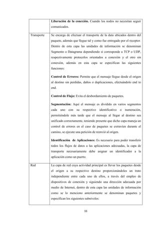 33
Liberación de la conexión. Cuando los nodos no necesitan seguir
comunicados.
Transporte Se encarga de efectuar el transporte de la data ubicados dentro del
paquete, además que llegue tal y como fue entregado por el receptor.
Dentro de esta capa las unidades de información se denominan
Segmento o Datagrama dependiendo si corresponde a TCP o UDP,
respectivamente protocolos orientados a conexión y el otro sin
conexión, además en esta capa se especifican las siguientes
funciones:
Control de Errores: Permite que el mensaje llegue desde el origen
al destino sin perdidas, daños o duplicaciones, efectuándolo end to
end.
Control de Flujo: Evita el desbordamiento de paquetes.
Segmentación: Aquí el mensaje es dividido en varios segmentos
cada uno con su respectivo identificativo o numeración,
permitiéndole más tarde que el mensaje al llegar al destino sea
unificado correctamente, teniendo presente que dicho capa maneja un
control de errores en el caso de paquetes se extravíen durante el
camino, se ejecute una petición de reenvió al origen.
Identificación de Aplicaciones: Es necesario para poder transferir
todos los flujos de datos a las aplicaciones adecuadas, la capa de
transporte necesariamente debe asignar un identificador a la
aplicación como un puerto.
Red La capa de red cuya actividad principal es llevar los paquetes desde
el origen a su respectivo destino proporcionándoles un trato
independiente entre cada uno de ellos, a través del empleo de
dispositivos de conexión y siguiendo una dirección adecuada por
medio de Internet, dentro de esta capa las unidades de información
como se lo menciono anteriormente se denominan paquetes y
especifican los siguientes subniveles:
 