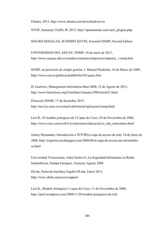 385
Ubuntu, 2013, http://www.ubuntu.com/download/server
NTOP, Summary Traffic IP, 2013, http://openmaniak.com/cacti_plugins.php
MAURO DOUGLAS, SCHMIDT KEVIN, Essential SNMP, Second Edition
UNIVERSIDAD DEL AZUAY, SNMP, 18 de enero de 2013,
http://www.uazuay.edu.ec/estudios/sistemas/teleproceso/apuntes_1/snmp.htm
SNMP, un protocolo de simple gestión, J. Manuel Huidrobo, 16 de Marzo de 2009,
http://www.coit.es/publicac/publbit/bit102/quees.htm
D. Guerrero, Management Information Base MIB, 15 de Agosto de 2013,
http://www.linuxfocus.org/Castellano/January1998/article21.html
Protocolo SNMP, 17 de diciembre 2013,
http://neo.lcc.uma.es/evirtual/cdd/tutorial/aplicacion/snmp.html
Luis R., El modelo jerárquico de 3 Capas de Cisco, 28 de Noviembre de 2008,
http://www.cisco.com/web/LA/soluciones/educacion/cs_edu_networkers.html
Jimmy Hernandez, Introducción a TCP/IP(La capa de acceso de red), 18 de Junio de
2008, http://expertoccna.blogspot.com/2008/06/la-capa-de-acceso-de-red-tambin-
se.html
Universidad Veracruzana, Adair Santos G.,La Seguridad Informatica en Redes
Inalambricas, Xalapa-Enríquez, Veracruz Agosto 2008
DLink, Network Interface Gigabit DLink, Enero 2013,
http://www.dlink.com/es/es/support
Luis R., Modelo Jerárquico 3 capas de Cisco, 11 de Noviembre de 2008,
http://ipref.wordpress.com/2008/11/28/modelo-jerarquico-de-red/
 