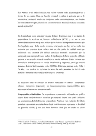 41
Las Antenas WiFi están diseñadas para recibir o emitir ondas electromagnéticas a
través de un espacio libre, su función principal es radiar la potencia que se le
suministrar y convertir señales de voltajes en ondas electromagnéticas y su función
inversa del lado receptor, incluso con las características de direccionalidad adecuadas
para la aplicación.6
En la actualidad existe una gran variedad de tipos de antenas para el uso dentro de
proveedores de servicios de Internet Inalámbricos (WISP) y su uso se está
extendiendo cada vez más y más, no solo por la facilitad de implementación sino por
los beneficios que dicho medio presenta, a tal punto que hoy se ha vuelto tan
robustos que permiten armar enlaces con un alto grado de calidad tanto que
mantienen una similitud con medios cableados limitados únicamente por su
capacidad para manejar elevados anchos de banda como lo haría un medio cableado
pero en si sus actuales tasas de transferencia no dan nada que desear, en tanto sus
frecuencias de trabajo cada vez se van optimizando y ampliando, ahora ya no solo
podemos disponer de frecuencias en los 900 Mhz, 2 Ghz sino también en los 5Ghz y
24 Ghz, con técnicas de optimización sobre la onda portadora haciéndola más
robusta e inmune a condiciones climáticas poco favorables.
Es necesario antes de conocer las diversas variedades de antenas comprender
algunos parámetros importantes en telecomunicaciones imprescindibles para
determinar el uso de una antena adecuada:
Propagación o Radiación.- Es un parámetro representado utilizando una gráfica
acerca de las características de radiación que tiene una antena, tales como Dirección
de apuntamiento, Lóbulo Principal y secundario, Ancho de Haz, radiación del lóbulo
principal a secundario y relación Front-Back, en si intentando representar la densidad
de potencia radiada, y más que nada debemos saber que por medio de dicho
6
"Salvan: Cradle of Wireless, How Marconi Conducted Early Wireless Experiments in the Swiss
Alps", Fred Gardiol & Yves Fournier, Microwave Journal, February 2006, pp. 124-136
 