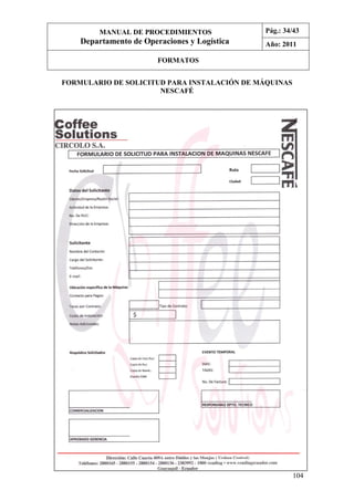 104
FORMULARIO DE SOLICITUD PARA INSTALACIÓN DE MÁQUINAS
NESCAFÉ
MANUAL DE PROCEDIMIENTOS
Departamento de Operaciones y Logística
Pág.: 34/43
Año: 2011
FORMATOS
 