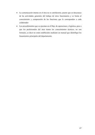 67
• La comunicación interna en el área no es satisfactoria, puesto que se desconoce
de las actividades generales del trabajo de otros funcionarios y se limita al
conocimiento y comprensión de las funciones que le corresponden a cada
colaborador
• Los procedimientos que se ejecutan en el Dep. de operaciones y logística, pese a
que los profesionales del área tienen los conocimientos técnicos, no son
formales, es decir no están establecidos mediante un manual que identifique los
lineamientos principales del departamento.
 