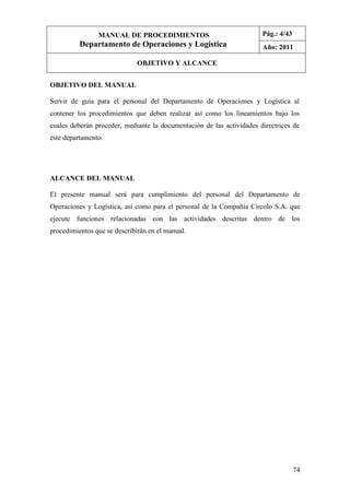 74
OBJETIVO DEL MANUAL
Servir de guía para el personal del Departamento de Operaciones y Logística al
contener los procedimientos que deben realizar así como los lineamientos bajo los
cuales deberán proceder, mediante la documentación de las actividades directrices de
este departamento.
ALCANCE DEL MANUAL
El presente manual será para cumplimiento del personal del Departamento de
Operaciones y Logística, así como para el personal de la Compañía Circolo S.A. que
ejecute funciones relacionadas con las actividades descritas dentro de los
procedimientos que se describirán en el manual.
MANUAL DE PROCEDIMIENTOS
Departamento de Operaciones y Logística
Pág.: 4/43
Año: 2011
OBJETIVO Y ALCANCE
 