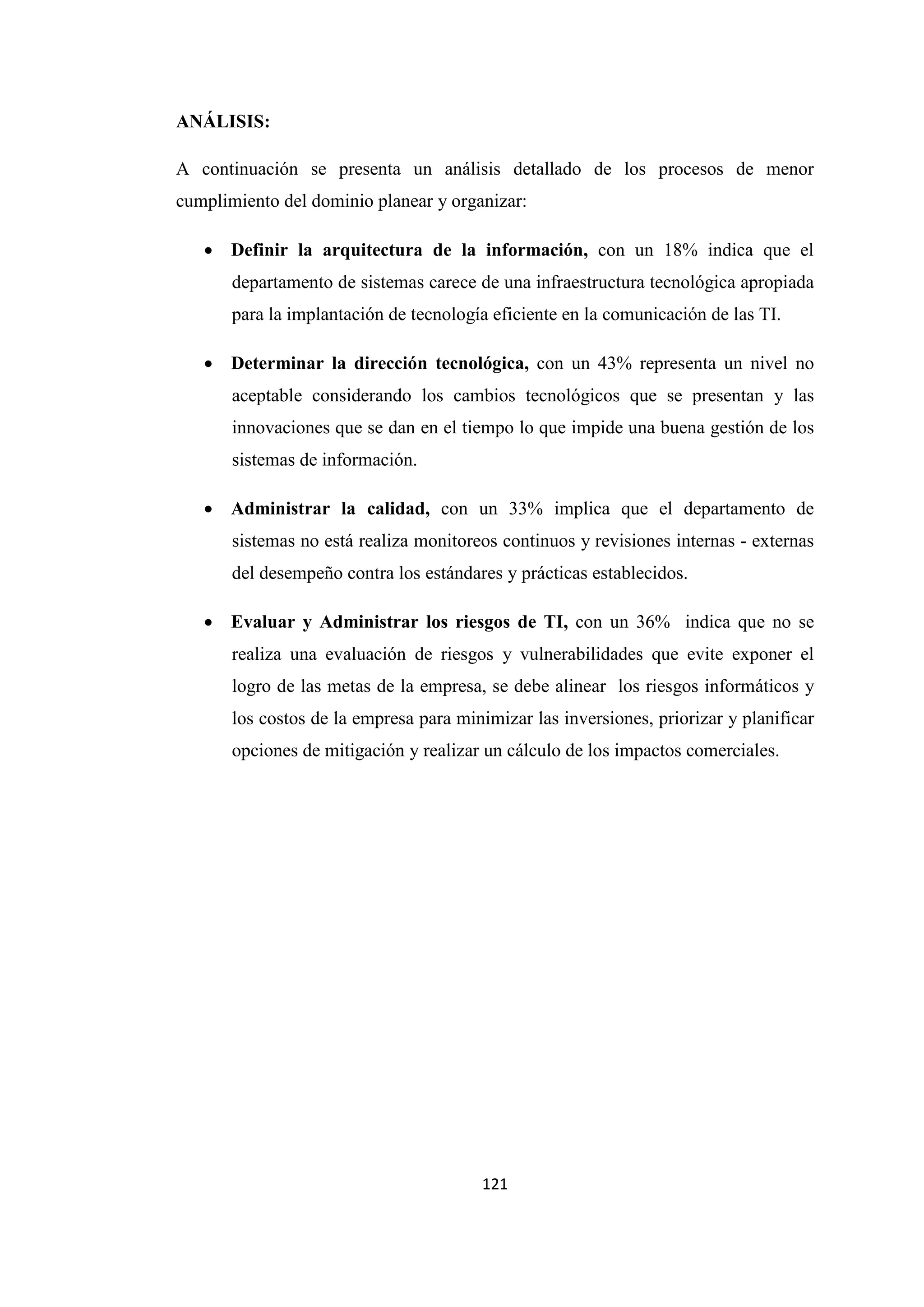 121
ANÁLISIS:
A continuación se presenta un análisis detallado de los procesos de menor
cumplimiento del dominio planear y organizar:
• Definir la arquitectura de la información, con un 18% indica que el
departamento de sistemas carece de una infraestructura tecnológica apropiada
para la implantación de tecnología eficiente en la comunicación de las TI.
• Determinar la dirección tecnológica, con un 43% representa un nivel no
aceptable considerando los cambios tecnológicos que se presentan y las
innovaciones que se dan en el tiempo lo que impide una buena gestión de los
sistemas de información.
• Administrar la calidad, con un 33% implica que el departamento de
sistemas no está realiza monitoreos continuos y revisiones internas - externas
del desempeño contra los estándares y prácticas establecidos.
• Evaluar y Administrar los riesgos de TI, con un 36% indica que no se
realiza una evaluación de riesgos y vulnerabilidades que evite exponer el
logro de las metas de la empresa, se debe alinear los riesgos informáticos y
los costos de la empresa para minimizar las inversiones, priorizar y planificar
opciones de mitigación y realizar un cálculo de los impactos comerciales.
 