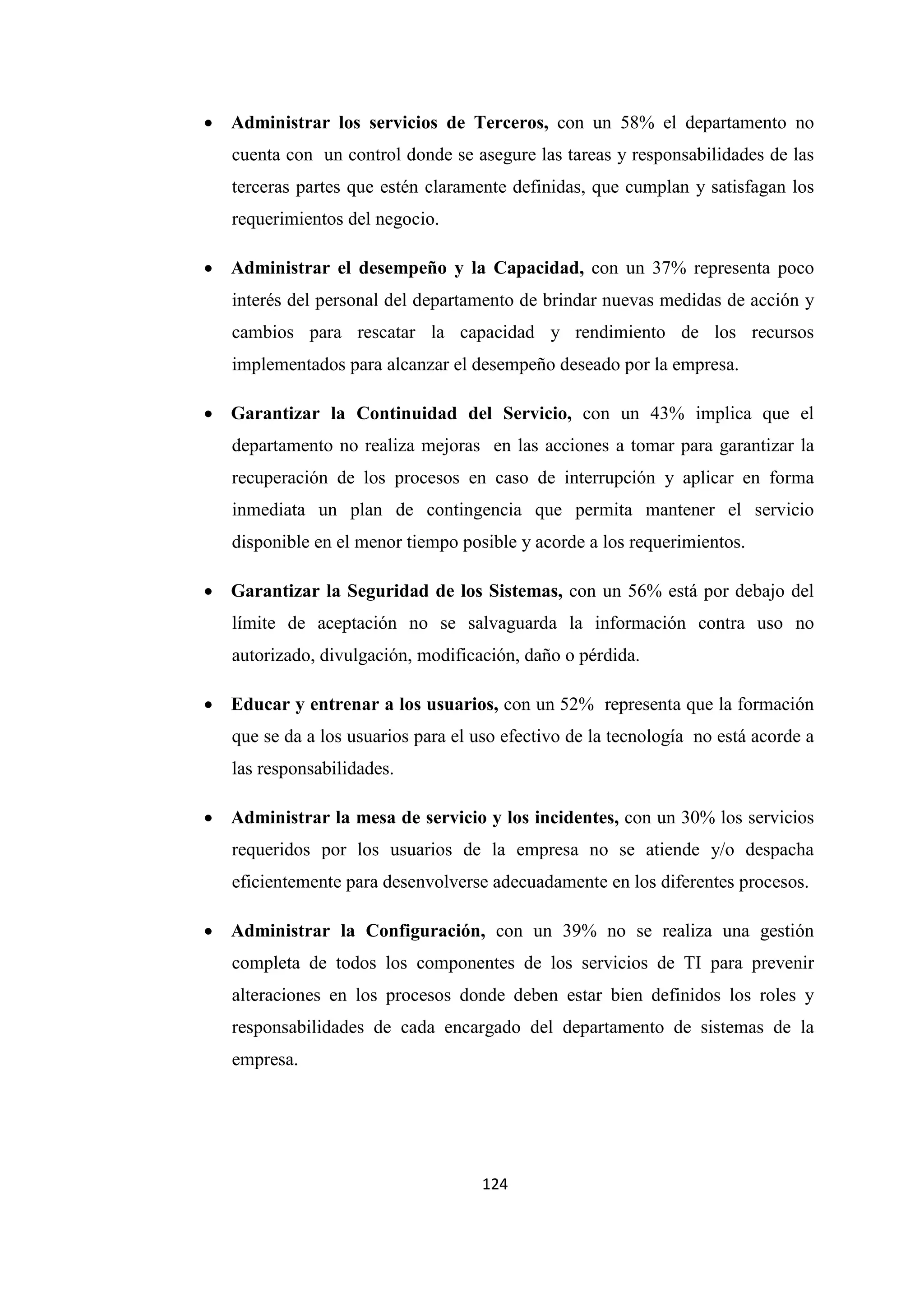 124
• Administrar los servicios de Terceros, con un 58% el departamento no
cuenta con un control donde se asegure las tareas y responsabilidades de las
terceras partes que estén claramente definidas, que cumplan y satisfagan los
requerimientos del negocio.
• Administrar el desempeño y la Capacidad, con un 37% representa poco
interés del personal del departamento de brindar nuevas medidas de acción y
cambios para rescatar la capacidad y rendimiento de los recursos
implementados para alcanzar el desempeño deseado por la empresa.
• Garantizar la Continuidad del Servicio, con un 43% implica que el
departamento no realiza mejoras en las acciones a tomar para garantizar la
recuperación de los procesos en caso de interrupción y aplicar en forma
inmediata un plan de contingencia que permita mantener el servicio
disponible en el menor tiempo posible y acorde a los requerimientos.
• Garantizar la Seguridad de los Sistemas, con un 56% está por debajo del
límite de aceptación no se salvaguarda la información contra uso no
autorizado, divulgación, modificación, daño o pérdida.
• Educar y entrenar a los usuarios, con un 52% representa que la formación
que se da a los usuarios para el uso efectivo de la tecnología no está acorde a
las responsabilidades.
• Administrar la mesa de servicio y los incidentes, con un 30% los servicios
requeridos por los usuarios de la empresa no se atiende y/o despacha
eficientemente para desenvolverse adecuadamente en los diferentes procesos.
• Administrar la Configuración, con un 39% no se realiza una gestión
completa de todos los componentes de los servicios de TI para prevenir
alteraciones en los procesos donde deben estar bien definidos los roles y
responsabilidades de cada encargado del departamento de sistemas de la
empresa.
 