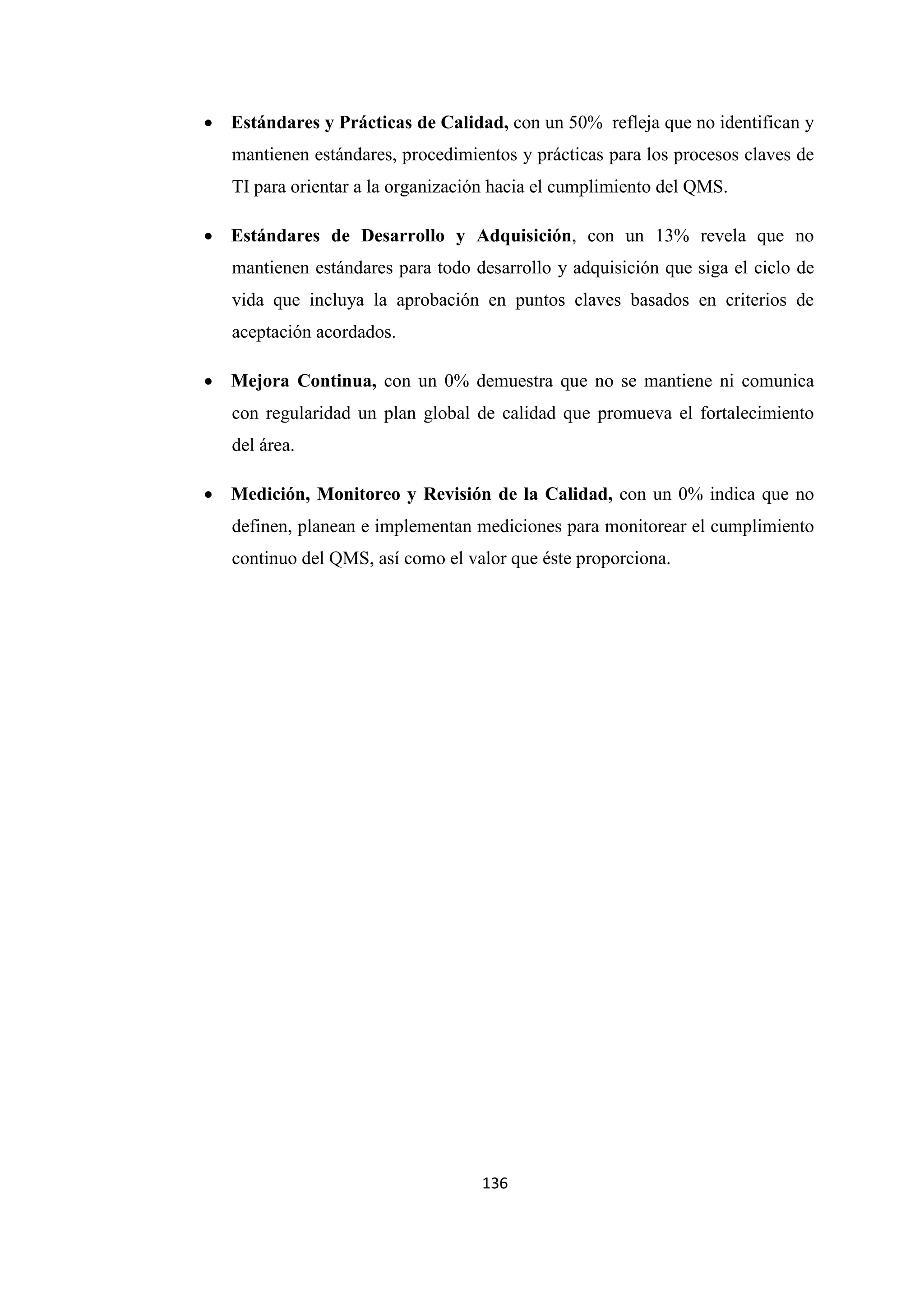 136
• Estándares y Prácticas de Calidad, con un 50% refleja que no identifican y
mantienen estándares, procedimientos y prácticas para los procesos claves de
TI para orientar a la organización hacia el cumplimiento del QMS.
• Estándares de Desarrollo y Adquisición, con un 13% revela que no
mantienen estándares para todo desarrollo y adquisición que siga el ciclo de
vida que incluya la aprobación en puntos claves basados en criterios de
aceptación acordados.
• Mejora Continua, con un 0% demuestra que no se mantiene ni comunica
con regularidad un plan global de calidad que promueva el fortalecimiento
del área.
• Medición, Monitoreo y Revisión de la Calidad, con un 0% indica que no
definen, planean e implementan mediciones para monitorear el cumplimiento
continuo del QMS, así como el valor que éste proporciona.
 