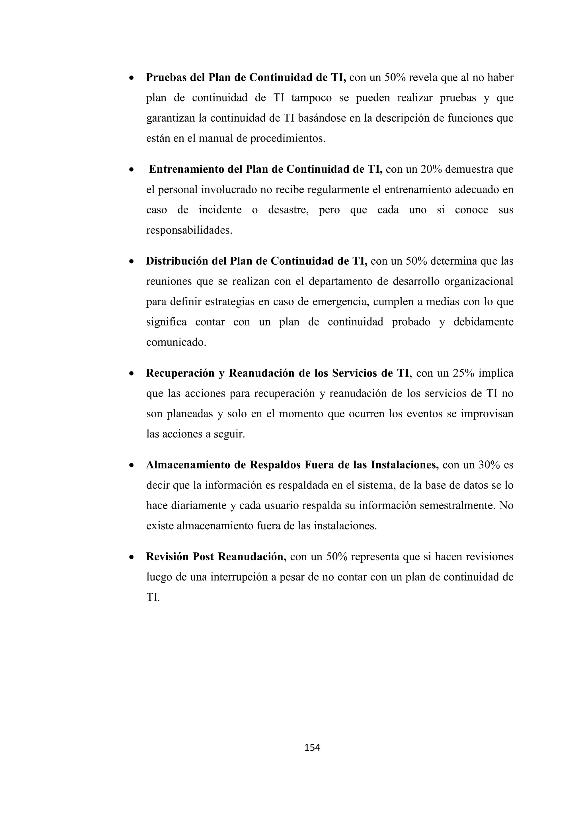 154
• Pruebas del Plan de Continuidad de TI, con un 50% revela que al no haber
plan de continuidad de TI tampoco se pueden realizar pruebas y que
garantizan la continuidad de TI basándose en la descripción de funciones que
están en el manual de procedimientos.
• Entrenamiento del Plan de Continuidad de TI, con un 20% demuestra que
el personal involucrado no recibe regularmente el entrenamiento adecuado en
caso de incidente o desastre, pero que cada uno si conoce sus
responsabilidades.
• Distribución del Plan de Continuidad de TI, con un 50% determina que las
reuniones que se realizan con el departamento de desarrollo organizacional
para definir estrategias en caso de emergencia, cumplen a medias con lo que
significa contar con un plan de continuidad probado y debidamente
comunicado.
• Recuperación y Reanudación de los Servicios de TI, con un 25% implica
que las acciones para recuperación y reanudación de los servicios de TI no
son planeadas y solo en el momento que ocurren los eventos se improvisan
las acciones a seguir.
• Almacenamiento de Respaldos Fuera de las Instalaciones, con un 30% es
decir que la información es respaldada en el sistema, de la base de datos se lo
hace diariamente y cada usuario respalda su información semestralmente. No
existe almacenamiento fuera de las instalaciones.
• Revisión Post Reanudación, con un 50% representa que si hacen revisiones
luego de una interrupción a pesar de no contar con un plan de continuidad de
TI.
 
