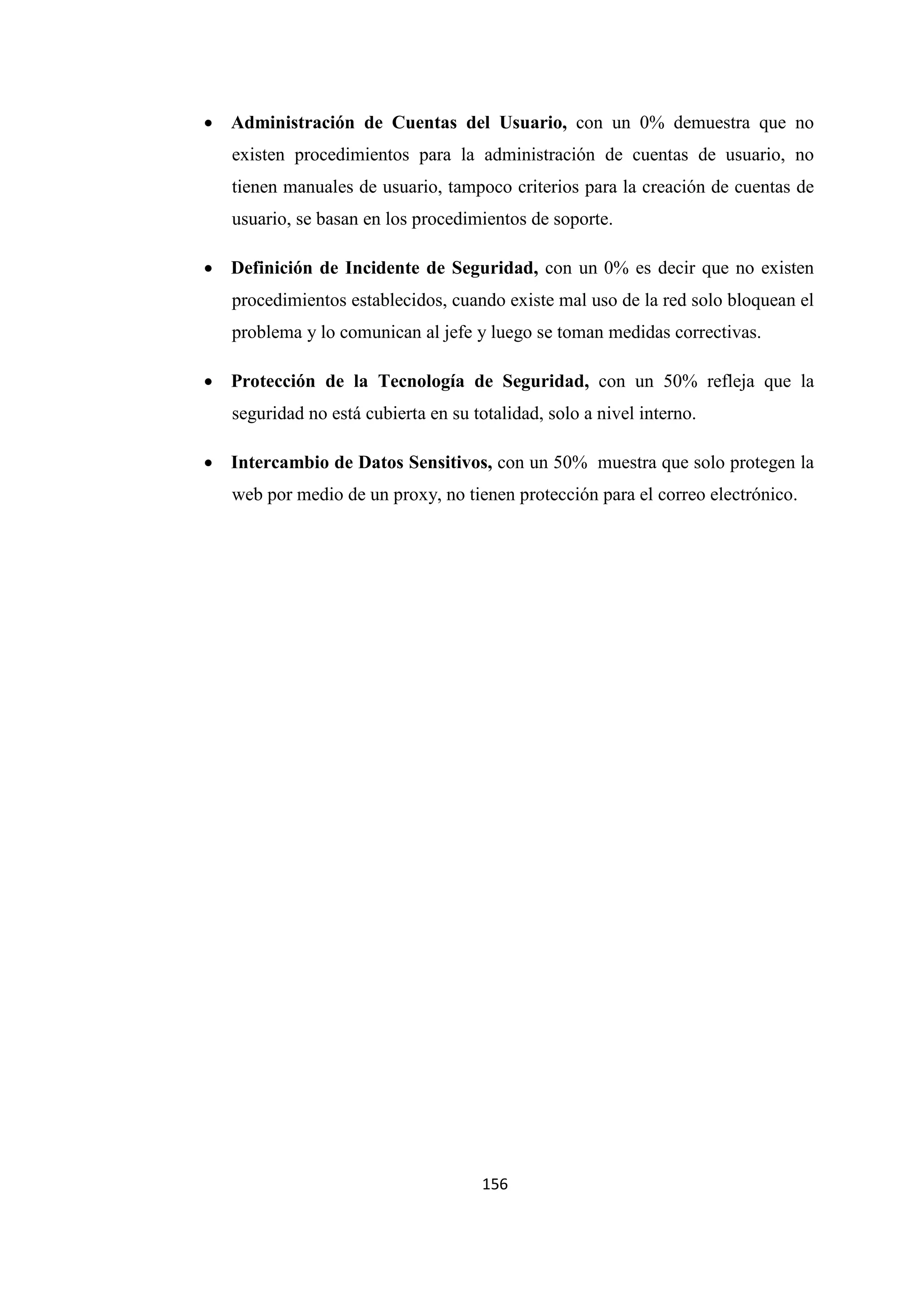 156
• Administración de Cuentas del Usuario, con un 0% demuestra que no
existen procedimientos para la administración de cuentas de usuario, no
tienen manuales de usuario, tampoco criterios para la creación de cuentas de
usuario, se basan en los procedimientos de soporte.
• Definición de Incidente de Seguridad, con un 0% es decir que no existen
procedimientos establecidos, cuando existe mal uso de la red solo bloquean el
problema y lo comunican al jefe y luego se toman medidas correctivas.
• Protección de la Tecnología de Seguridad, con un 50% refleja que la
seguridad no está cubierta en su totalidad, solo a nivel interno.
• Intercambio de Datos Sensitivos, con un 50% muestra que solo protegen la
web por medio de un proxy, no tienen protección para el correo electrónico.
 
