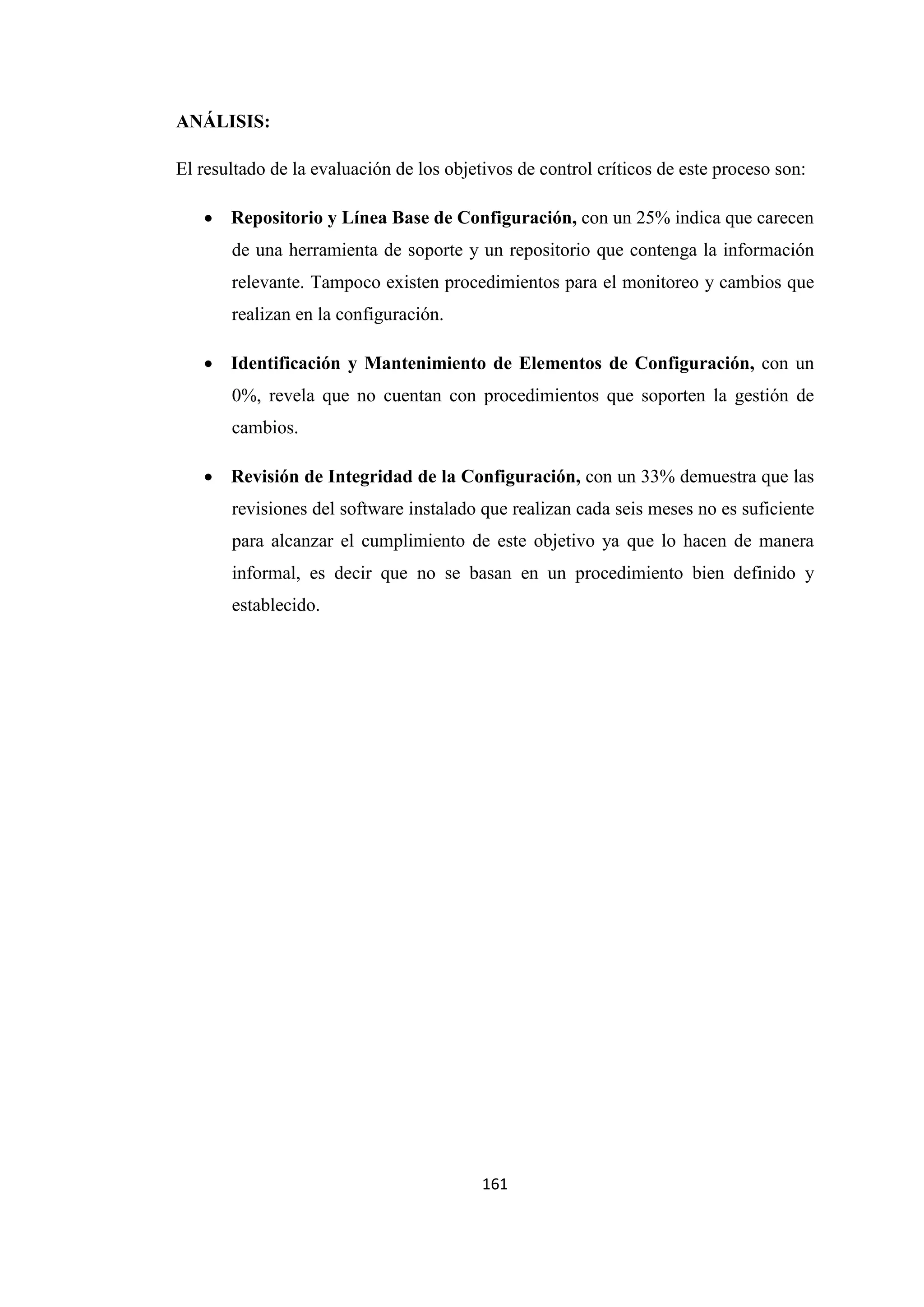 161
ANÁLISIS:
El resultado de la evaluación de los objetivos de control críticos de este proceso son:
• Repositorio y Línea Base de Configuración, con un 25% indica que carecen
de una herramienta de soporte y un repositorio que contenga la información
relevante. Tampoco existen procedimientos para el monitoreo y cambios que
realizan en la configuración.
• Identificación y Mantenimiento de Elementos de Configuración, con un
0%, revela que no cuentan con procedimientos que soporten la gestión de
cambios.
• Revisión de Integridad de la Configuración, con un 33% demuestra que las
revisiones del software instalado que realizan cada seis meses no es suficiente
para alcanzar el cumplimiento de este objetivo ya que lo hacen de manera
informal, es decir que no se basan en un procedimiento bien definido y
establecido.
 