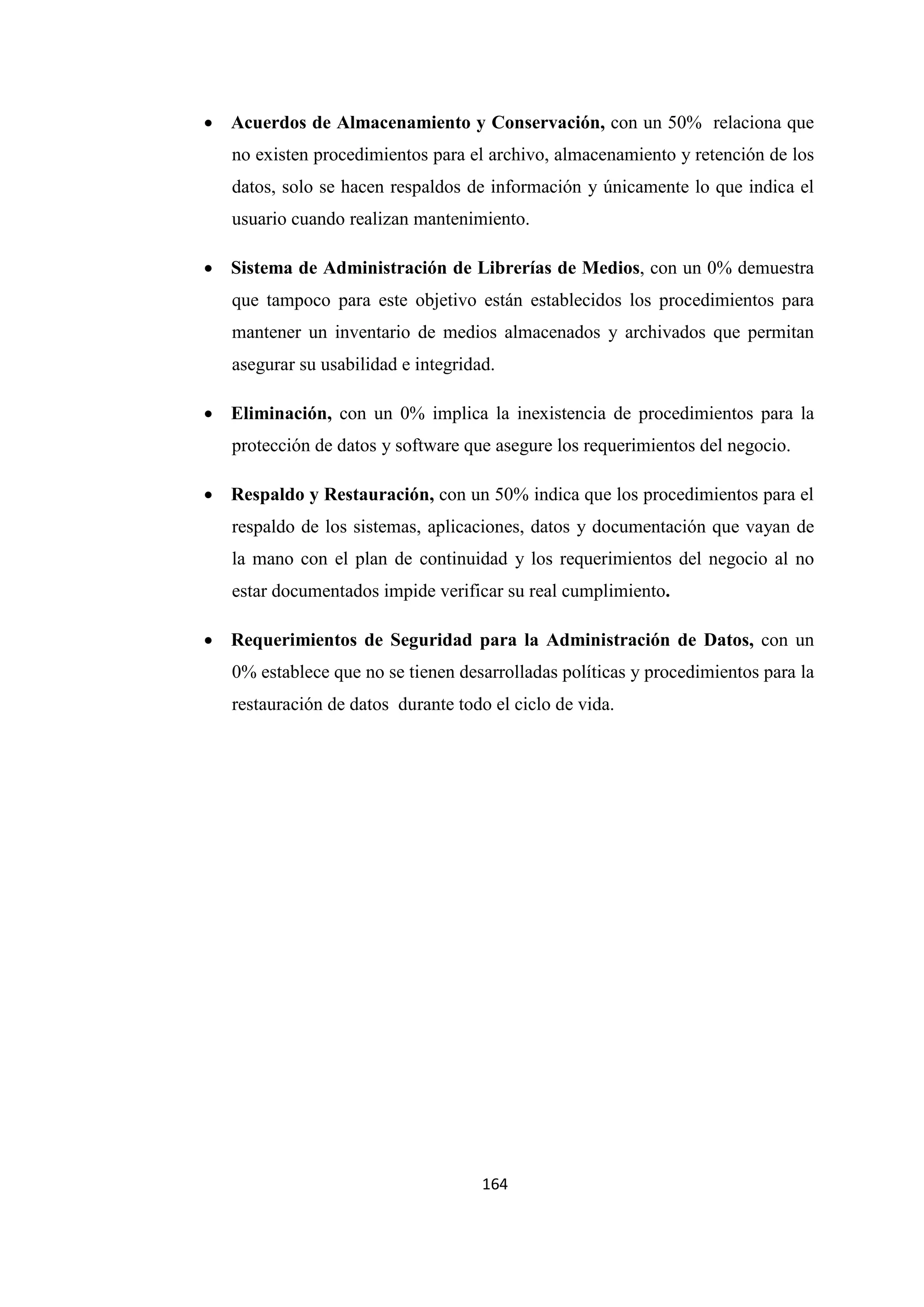 164
• Acuerdos de Almacenamiento y Conservación, con un 50% relaciona que
no existen procedimientos para el archivo, almacenamiento y retención de los
datos, solo se hacen respaldos de información y únicamente lo que indica el
usuario cuando realizan mantenimiento.
• Sistema de Administración de Librerías de Medios, con un 0% demuestra
que tampoco para este objetivo están establecidos los procedimientos para
mantener un inventario de medios almacenados y archivados que permitan
asegurar su usabilidad e integridad.
• Eliminación, con un 0% implica la inexistencia de procedimientos para la
protección de datos y software que asegure los requerimientos del negocio.
• Respaldo y Restauración, con un 50% indica que los procedimientos para el
respaldo de los sistemas, aplicaciones, datos y documentación que vayan de
la mano con el plan de continuidad y los requerimientos del negocio al no
estar documentados impide verificar su real cumplimiento.
• Requerimientos de Seguridad para la Administración de Datos, con un
0% establece que no se tienen desarrolladas políticas y procedimientos para la
restauración de datos durante todo el ciclo de vida.
 