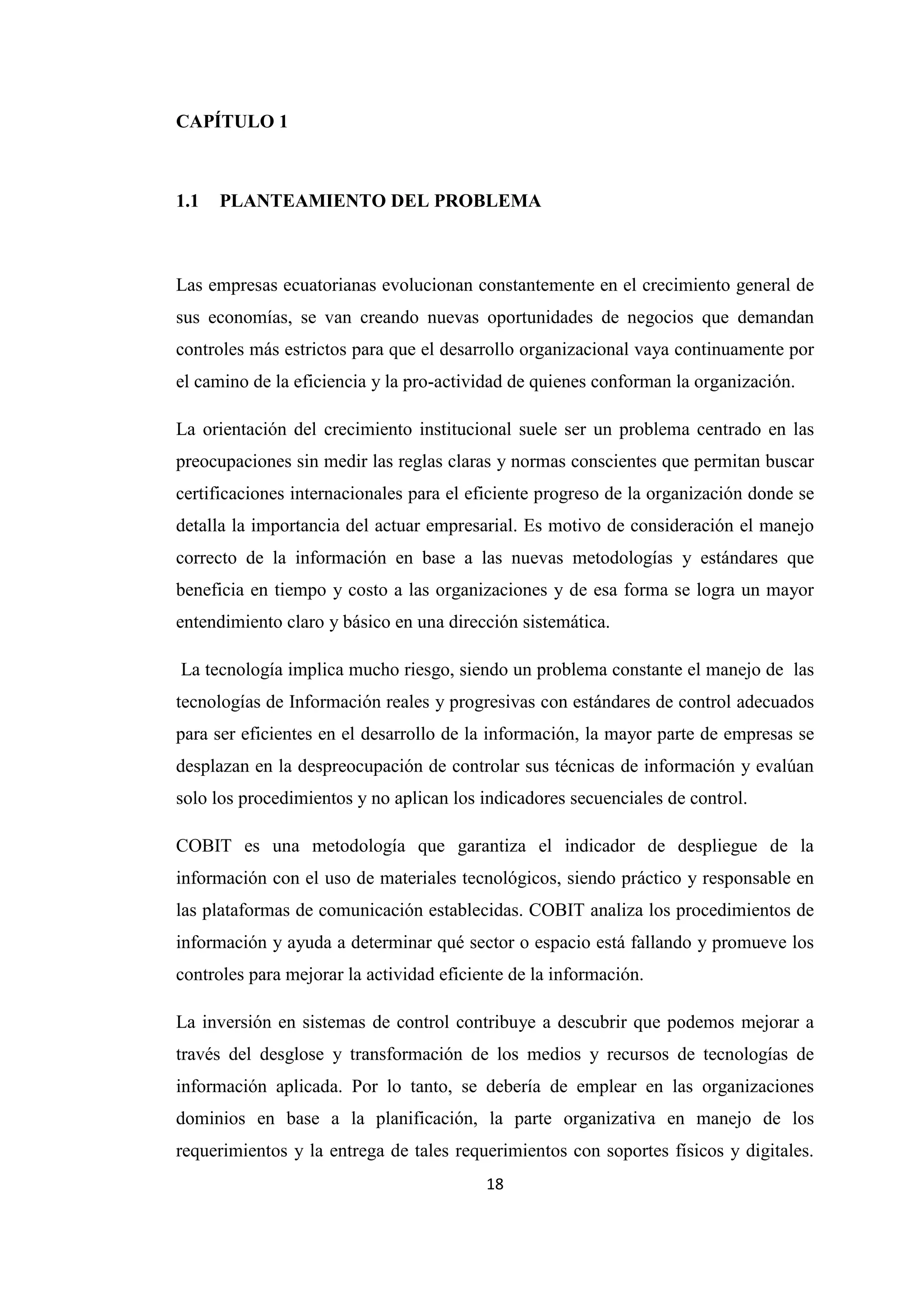 18
CAPÍTULO 1
1.1 PLANTEAMIENTO DEL PROBLEMA
Las empresas ecuatorianas evolucionan constantemente en el crecimiento general de
sus economías, se van creando nuevas oportunidades de negocios que demandan
controles más estrictos para que el desarrollo organizacional vaya continuamente por
el camino de la eficiencia y la pro-actividad de quienes conforman la organización.
La orientación del crecimiento institucional suele ser un problema centrado en las
preocupaciones sin medir las reglas claras y normas conscientes que permitan buscar
certificaciones internacionales para el eficiente progreso de la organización donde se
detalla la importancia del actuar empresarial. Es motivo de consideración el manejo
correcto de la información en base a las nuevas metodologías y estándares que
beneficia en tiempo y costo a las organizaciones y de esa forma se logra un mayor
entendimiento claro y básico en una dirección sistemática.
La tecnología implica mucho riesgo, siendo un problema constante el manejo de las
tecnologías de Información reales y progresivas con estándares de control adecuados
para ser eficientes en el desarrollo de la información, la mayor parte de empresas se
desplazan en la despreocupación de controlar sus técnicas de información y evalúan
solo los procedimientos y no aplican los indicadores secuenciales de control.
COBIT es una metodología que garantiza el indicador de despliegue de la
información con el uso de materiales tecnológicos, siendo práctico y responsable en
las plataformas de comunicación establecidas. COBIT analiza los procedimientos de
información y ayuda a determinar qué sector o espacio está fallando y promueve los
controles para mejorar la actividad eficiente de la información.
La inversión en sistemas de control contribuye a descubrir que podemos mejorar a
través del desglose y transformación de los medios y recursos de tecnologías de
información aplicada. Por lo tanto, se debería de emplear en las organizaciones
dominios en base a la planificación, la parte organizativa en manejo de los
requerimientos y la entrega de tales requerimientos con soportes físicos y digitales.
 