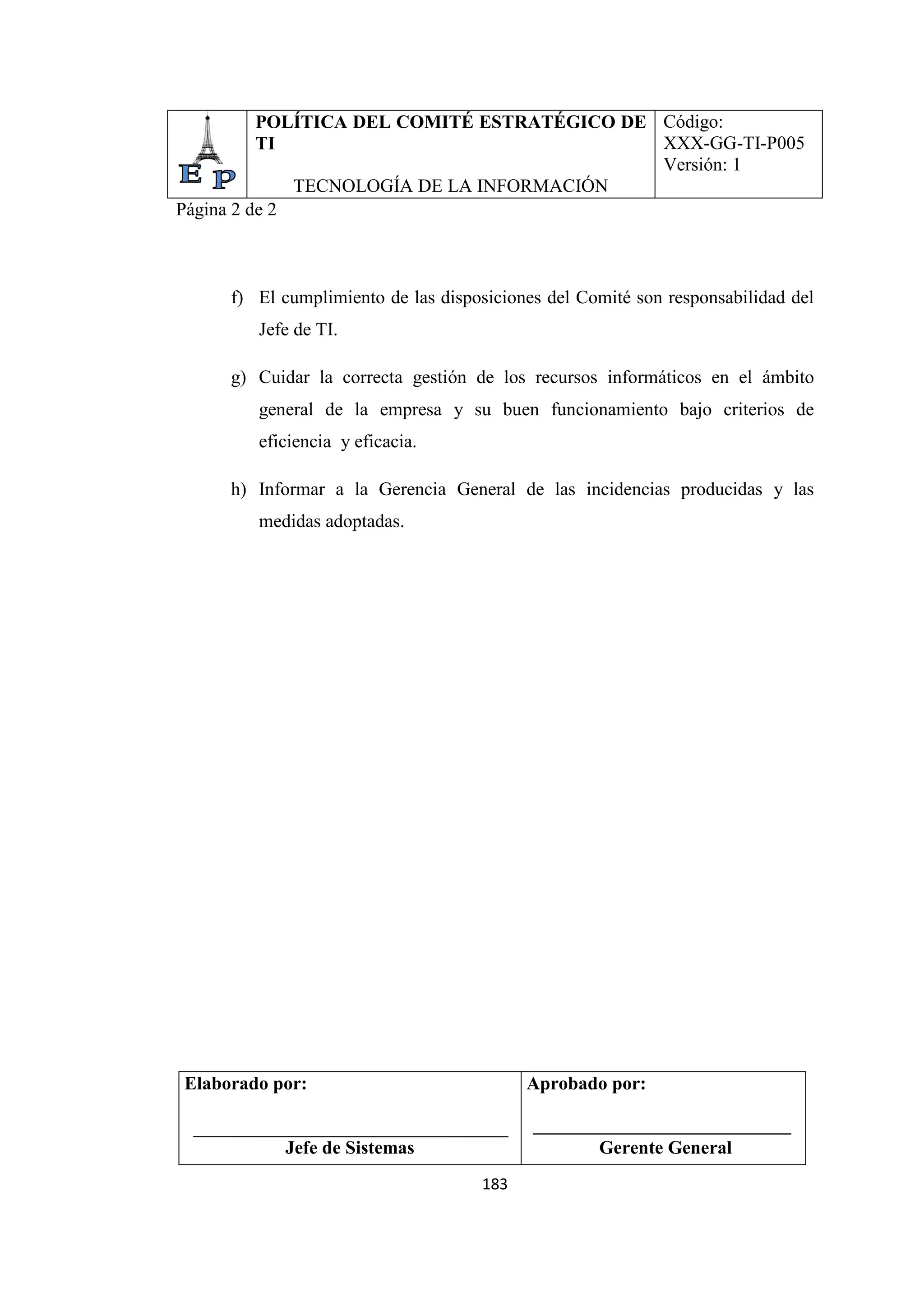 183
POLÍTICA DEL COMITÉ ESTRATÉGICO DE
TI
TECNOLOGÍA DE LA INFORMACIÓN
Código:
XXX-GG-TI-P005
Versión: 1
Página 2 de 2
f) El cumplimiento de las disposiciones del Comité son responsabilidad del
Jefe de TI.
g) Cuidar la correcta gestión de los recursos informáticos en el ámbito
general de la empresa y su buen funcionamiento bajo criterios de
eficiencia y eficacia.
h) Informar a la Gerencia General de las incidencias producidas y las
medidas adoptadas.
Elaborado por:
Jefe de Sistemas
Aprobado por:
Gerente General
 