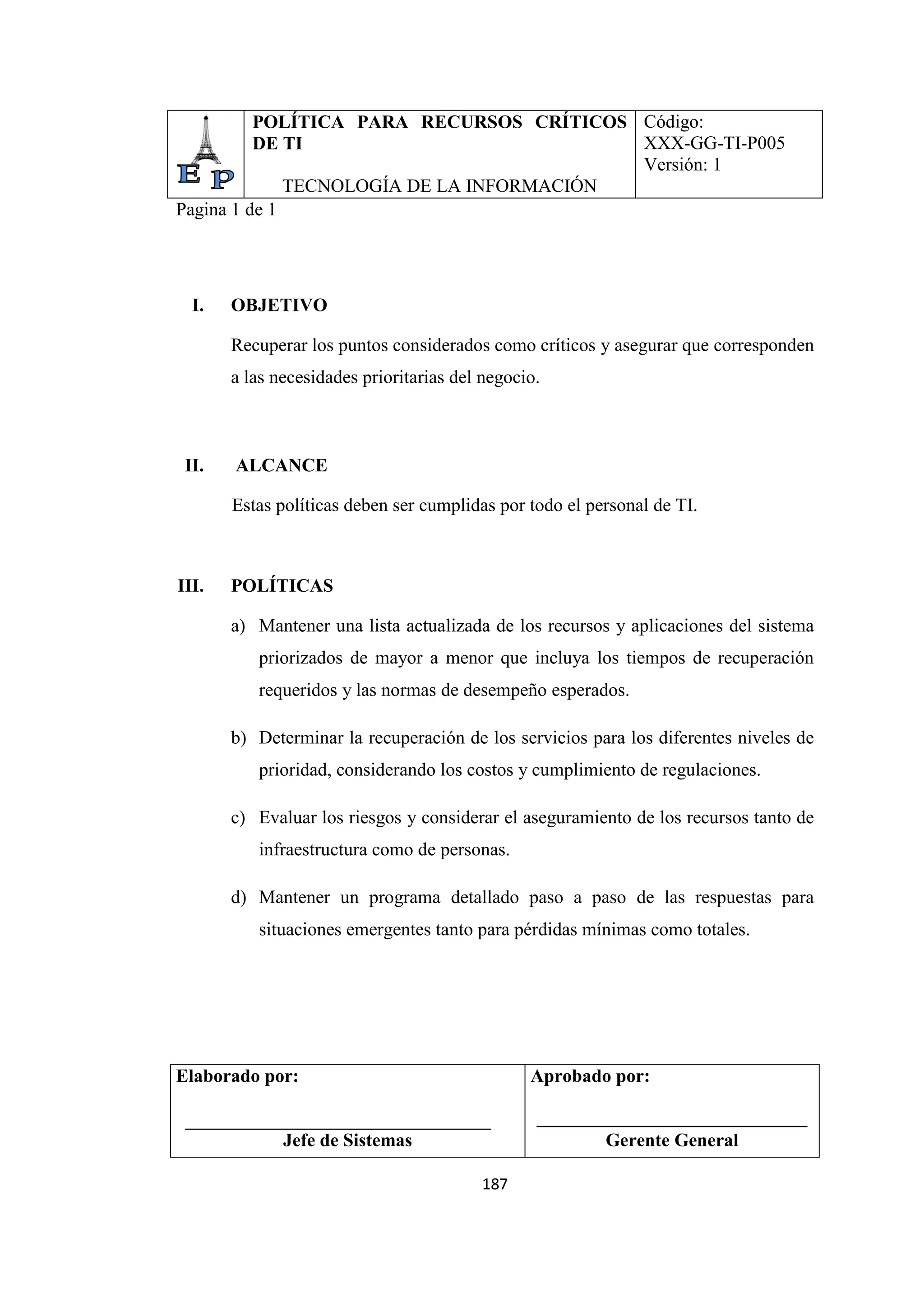 187
POLÍTICA PARA RECURSOS CRÍTICOS
DE TI
TECNOLOGÍA DE LA INFORMACIÓN
Código:
XXX-GG-TI-P005
Versión: 1
Pagina 1 de 1
I. OBJETIVO
Recuperar los puntos considerados como críticos y asegurar que corresponden
a las necesidades prioritarias del negocio.
II. ALCANCE
Estas políticas deben ser cumplidas por todo el personal de TI.
III. POLÍTICAS
a) Mantener una lista actualizada de los recursos y aplicaciones del sistema
priorizados de mayor a menor que incluya los tiempos de recuperación
requeridos y las normas de desempeño esperados.
b) Determinar la recuperación de los servicios para los diferentes niveles de
prioridad, considerando los costos y cumplimiento de regulaciones.
c) Evaluar los riesgos y considerar el aseguramiento de los recursos tanto de
infraestructura como de personas.
d) Mantener un programa detallado paso a paso de las respuestas para
situaciones emergentes tanto para pérdidas mínimas como totales.
Elaborado por:
Jefe de Sistemas
Aprobado por:
Gerente General
 