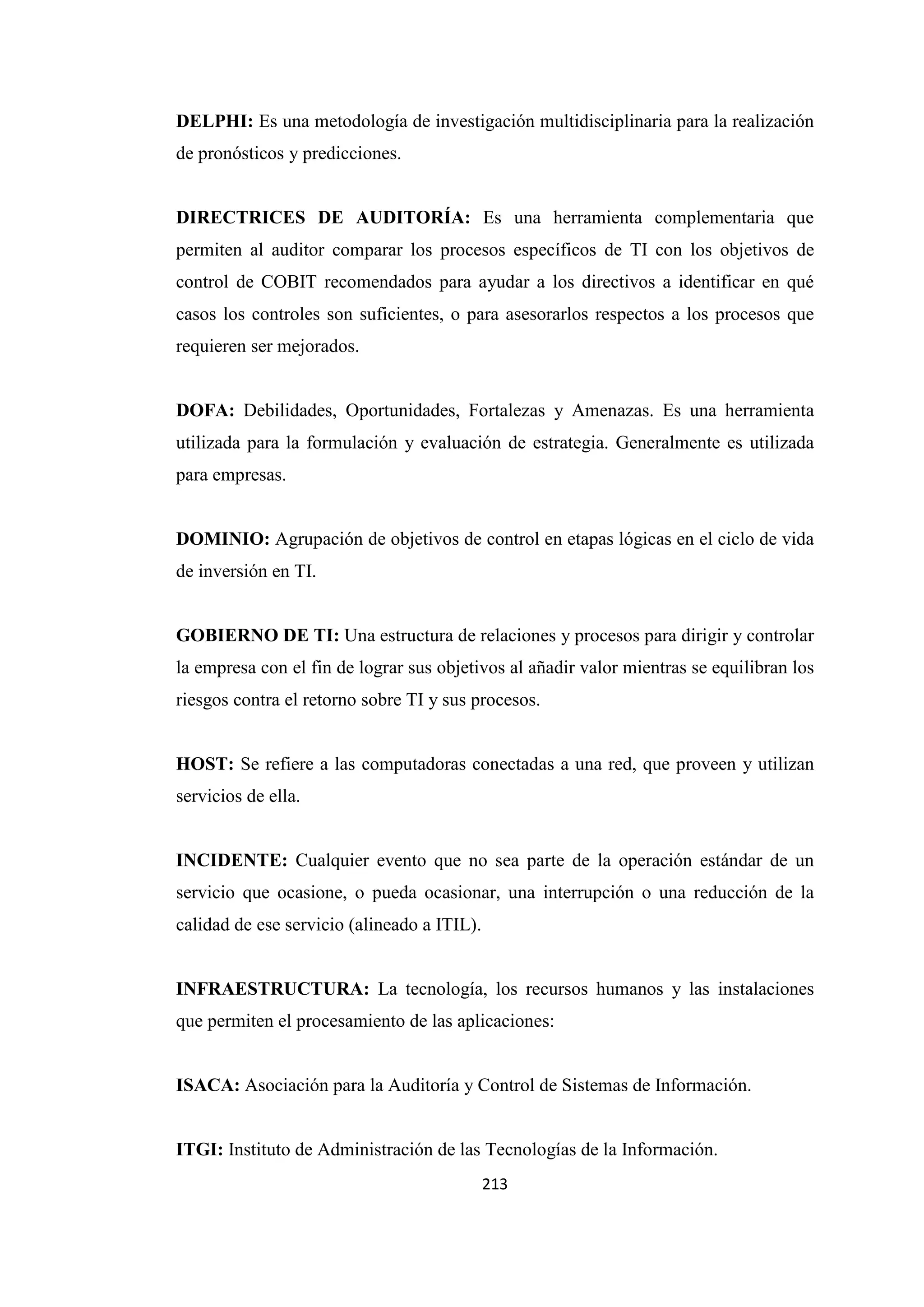213
DELPHI: Es una metodología de investigación multidisciplinaria para la realización
de pronósticos y predicciones.
DIRECTRICES DE AUDITORÍA: Es una herramienta complementaria que
permiten al auditor comparar los procesos específicos de TI con los objetivos de
control de COBIT recomendados para ayudar a los directivos a identificar en qué
casos los controles son suficientes, o para asesorarlos respectos a los procesos que
requieren ser mejorados.
DOFA: Debilidades, Oportunidades, Fortalezas y Amenazas. Es una herramienta
utilizada para la formulación y evaluación de estrategia. Generalmente es utilizada
para empresas.
DOMINIO: Agrupación de objetivos de control en etapas lógicas en el ciclo de vida
de inversión en TI.
GOBIERNO DE TI: Una estructura de relaciones y procesos para dirigir y controlar
la empresa con el fin de lograr sus objetivos al añadir valor mientras se equilibran los
riesgos contra el retorno sobre TI y sus procesos.
HOST: Se refiere a las computadoras conectadas a una red, que proveen y utilizan
servicios de ella.
INCIDENTE: Cualquier evento que no sea parte de la operación estándar de un
servicio que ocasione, o pueda ocasionar, una interrupción o una reducción de la
calidad de ese servicio (alineado a ITIL).
INFRAESTRUCTURA: La tecnología, los recursos humanos y las instalaciones
que permiten el procesamiento de las aplicaciones:
ISACA: Asociación para la Auditoría y Control de Sistemas de Información.
ITGI: Instituto de Administración de las Tecnologías de la Información.
 