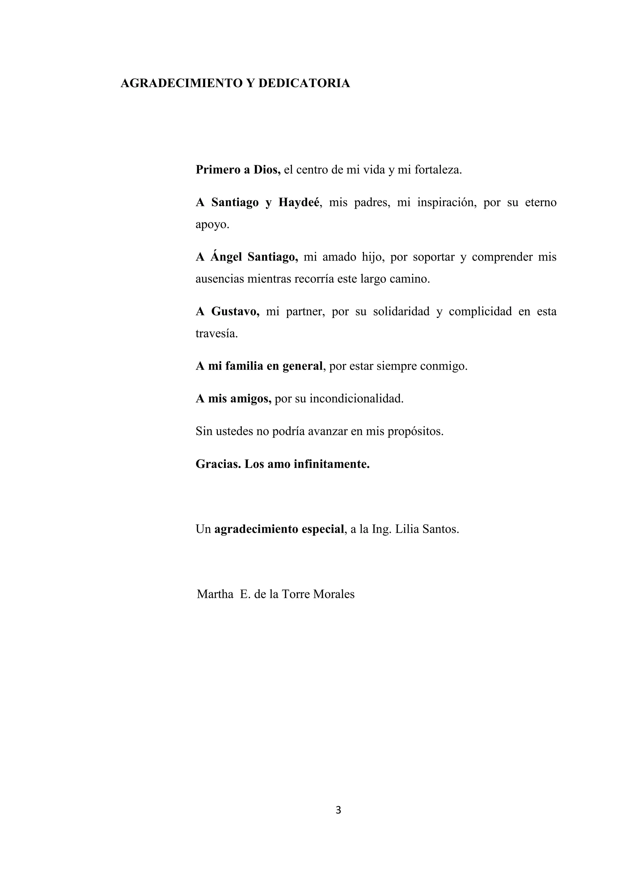 3
AGRADECIMIENTO Y DEDICATORIA
Primero a Dios, el centro de mi vida y mi fortaleza.
A Santiago y Haydeé, mis padres, mi inspiración, por su eterno
apoyo.
A Ángel Santiago, mi amado hijo, por soportar y comprender mis
ausencias mientras recorría este largo camino.
A Gustavo, mi partner, por su solidaridad y complicidad en esta
travesía.
A mi familia en general, por estar siempre conmigo.
A mis amigos, por su incondicionalidad.
Sin ustedes no podría avanzar en mis propósitos.
Gracias. Los amo infinitamente.
Un agradecimiento especial, a la Ing. Lilia Santos.
Martha E. de la Torre Morales
 