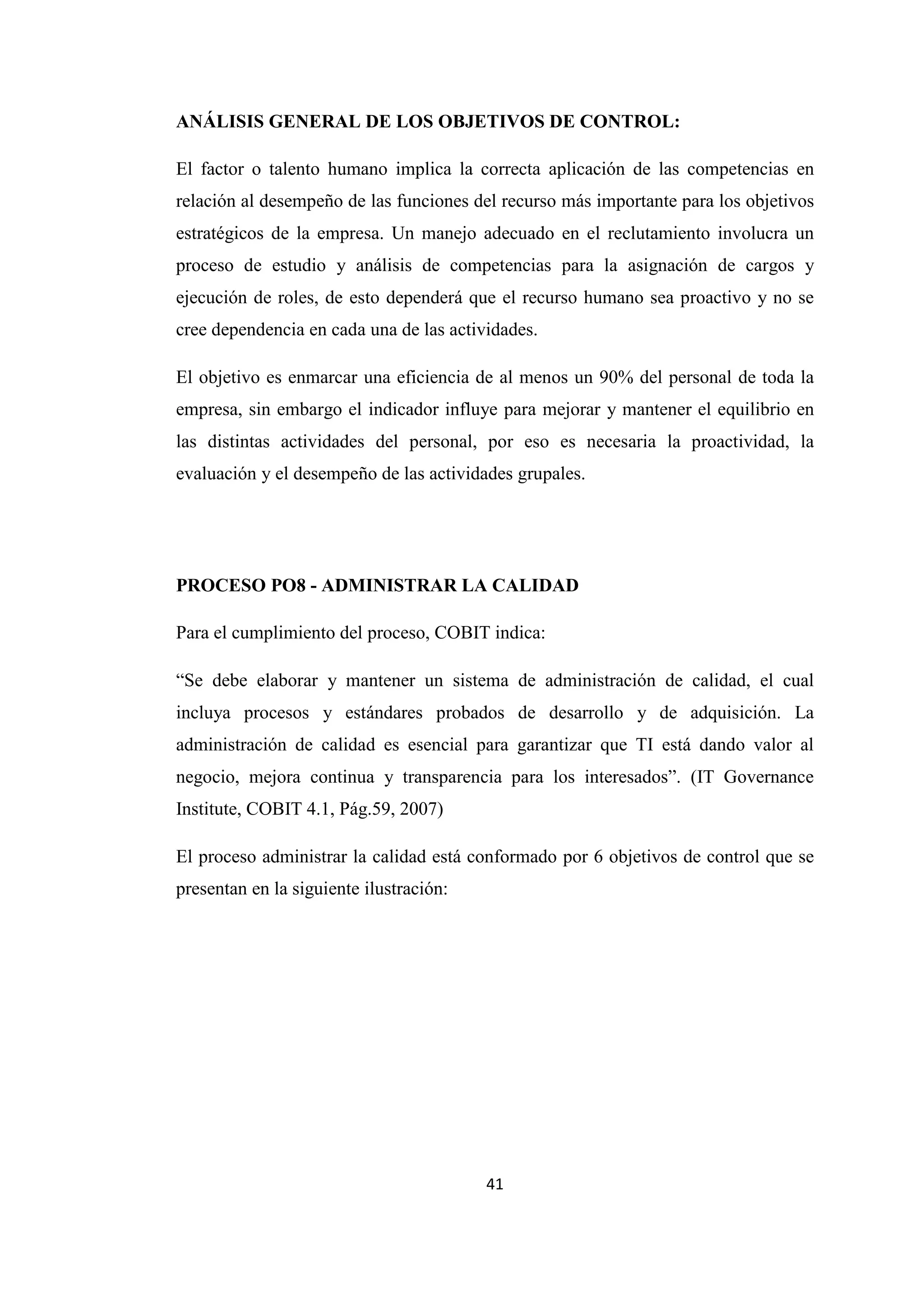 41
ANÁLISIS GENERAL DE LOS OBJETIVOS DE CONTROL:
El factor o talento humano implica la correcta aplicación de las competencias en
relación al desempeño de las funciones del recurso más importante para los objetivos
estratégicos de la empresa. Un manejo adecuado en el reclutamiento involucra un
proceso de estudio y análisis de competencias para la asignación de cargos y
ejecución de roles, de esto dependerá que el recurso humano sea proactivo y no se
cree dependencia en cada una de las actividades.
El objetivo es enmarcar una eficiencia de al menos un 90% del personal de toda la
empresa, sin embargo el indicador influye para mejorar y mantener el equilibrio en
las distintas actividades del personal, por eso es necesaria la proactividad, la
evaluación y el desempeño de las actividades grupales.
PROCESO PO8 - ADMINISTRAR LA CALIDAD
Para el cumplimiento del proceso, COBIT indica:
“Se debe elaborar y mantener un sistema de administración de calidad, el cual
incluya procesos y estándares probados de desarrollo y de adquisición. La
administración de calidad es esencial para garantizar que TI está dando valor al
negocio, mejora continua y transparencia para los interesados”. (IT Governance
Institute, COBIT 4.1, Pág.59, 2007)
El proceso administrar la calidad está conformado por 6 objetivos de control que se
presentan en la siguiente ilustración:
 