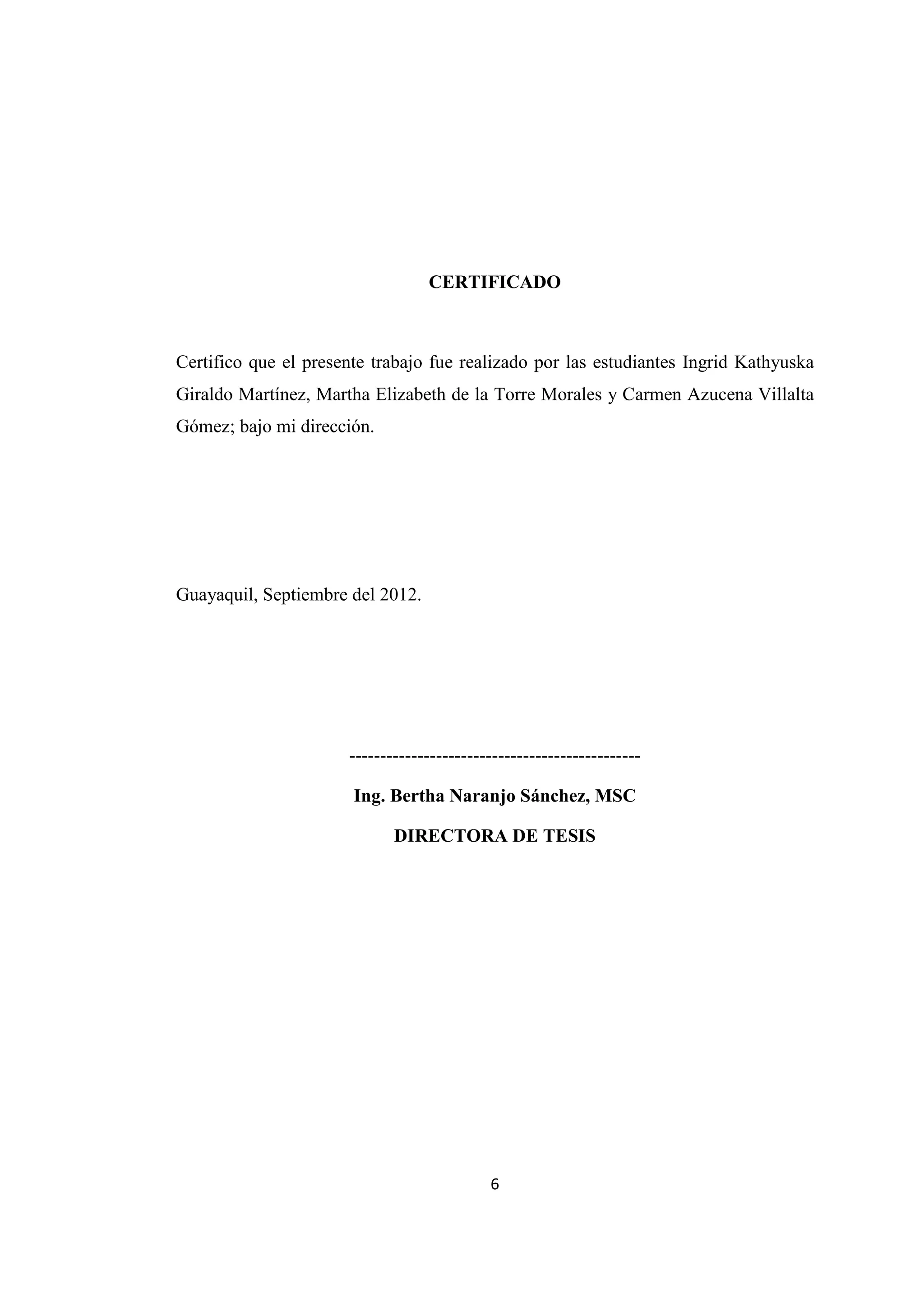6
CERTIFICADO
Certifico que el presente trabajo fue realizado por las estudiantes Ingrid Kathyuska
Giraldo Martínez, Martha Elizabeth de la Torre Morales y Carmen Azucena Villalta
Gómez; bajo mi dirección.
Guayaquil, Septiembre del 2012.
-----------------------------------------------
Ing. Bertha Naranjo Sánchez, MSC
DIRECTORA DE TESIS
 
