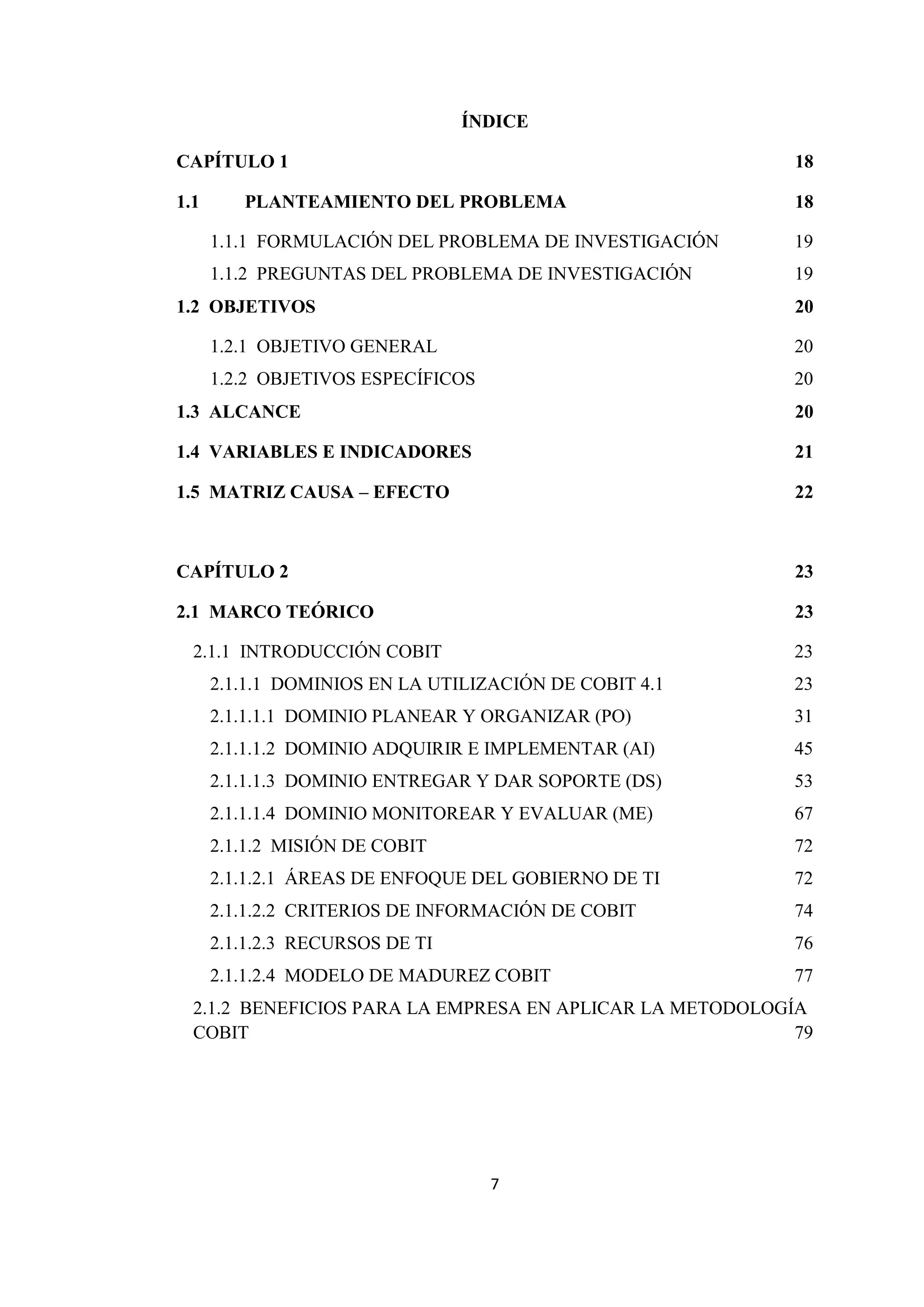 7
ÍNDICE
CAPÍTULO 1 18
1.1 PLANTEAMIENTO DEL PROBLEMA 18
1.1.1 FORMULACIÓN DEL PROBLEMA DE INVESTIGACIÓN 19
1.1.2 PREGUNTAS DEL PROBLEMA DE INVESTIGACIÓN 19
1.2 OBJETIVOS 20
1.2.1 OBJETIVO GENERAL 20
1.2.2 OBJETIVOS ESPECÍFICOS 20
1.3 ALCANCE 20
1.4 VARIABLES E INDICADORES 21
1.5 MATRIZ CAUSA – EFECTO 22
CAPÍTULO 2 23
2.1 MARCO TEÓRICO 23
2.1.1 INTRODUCCIÓN COBIT 23
2.1.1.1 DOMINIOS EN LA UTILIZACIÓN DE COBIT 4.1 23
2.1.1.1.1 DOMINIO PLANEAR Y ORGANIZAR (PO) 31
2.1.1.1.2 DOMINIO ADQUIRIR E IMPLEMENTAR (AI) 45
2.1.1.1.3 DOMINIO ENTREGAR Y DAR SOPORTE (DS) 53
2.1.1.1.4 DOMINIO MONITOREAR Y EVALUAR (ME) 67
2.1.1.2 MISIÓN DE COBIT 72
2.1.1.2.1 ÁREAS DE ENFOQUE DEL GOBIERNO DE TI 72
2.1.1.2.2 CRITERIOS DE INFORMACIÓN DE COBIT 74
2.1.1.2.3 RECURSOS DE TI 76
2.1.1.2.4 MODELO DE MADUREZ COBIT 77
2.1.2 BENEFICIOS PARA LA EMPRESA EN APLICAR LA METODOLOGÍA
COBIT 79
 