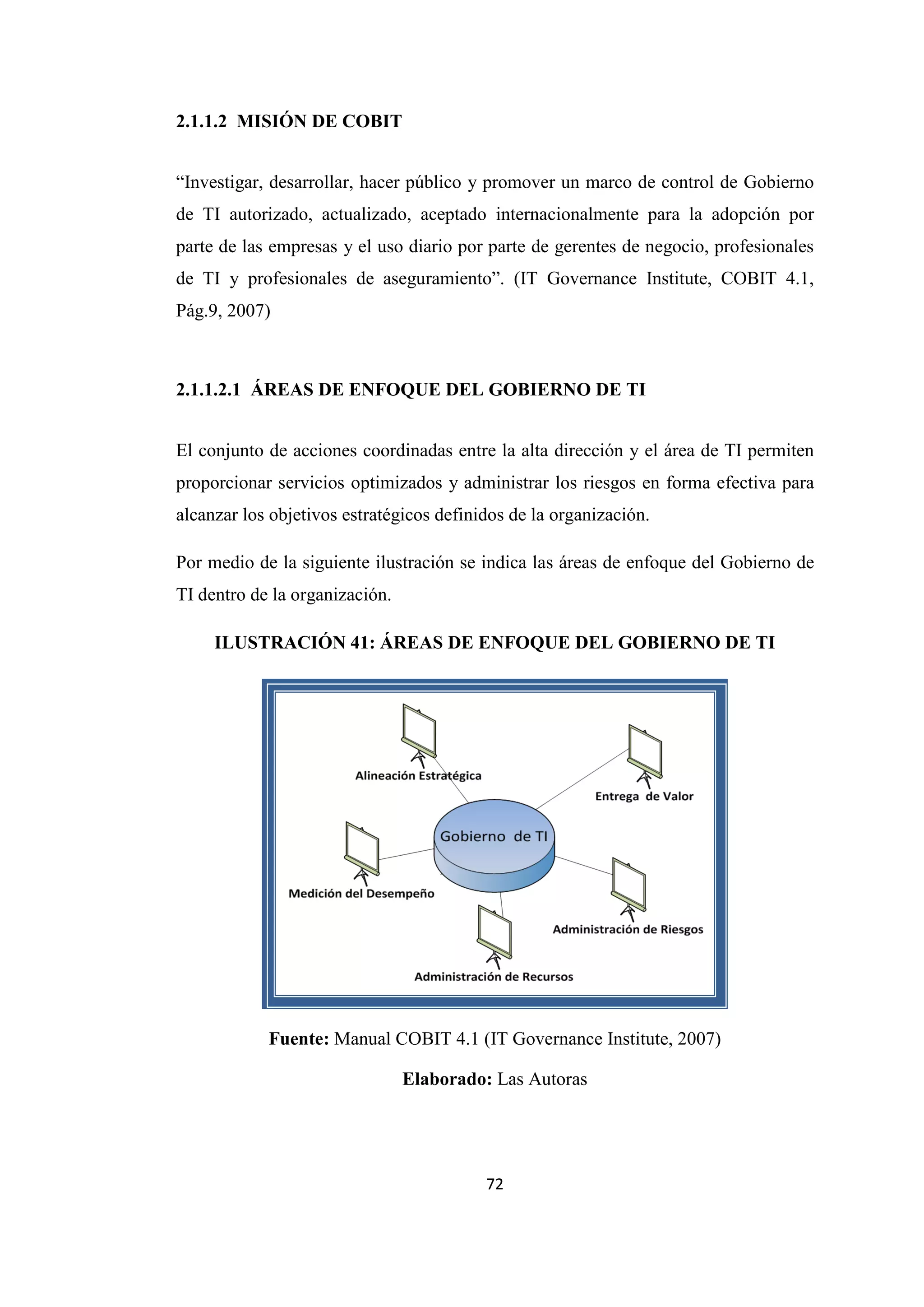 72
2.1.1.2 MISIÓN DE COBIT
“Investigar, desarrollar, hacer público y promover un marco de control de Gobierno
de TI autorizado, actualizado, aceptado internacionalmente para la adopción por
parte de las empresas y el uso diario por parte de gerentes de negocio, profesionales
de TI y profesionales de aseguramiento”. (IT Governance Institute, COBIT 4.1,
Pág.9, 2007)
2.1.1.2.1 ÁREAS DE ENFOQUE DEL GOBIERNO DE TI
El conjunto de acciones coordinadas entre la alta dirección y el área de TI permiten
proporcionar servicios optimizados y administrar los riesgos en forma efectiva para
alcanzar los objetivos estratégicos definidos de la organización.
Por medio de la siguiente ilustración se indica las áreas de enfoque del Gobierno de
TI dentro de la organización.
ILUSTRACIÓN 41: ÁREAS DE ENFOQUE DEL GOBIERNO DE TI
Fuente: Manual COBIT 4.1 (IT Governance Institute, 2007)
Elaborado: Las Autoras
 