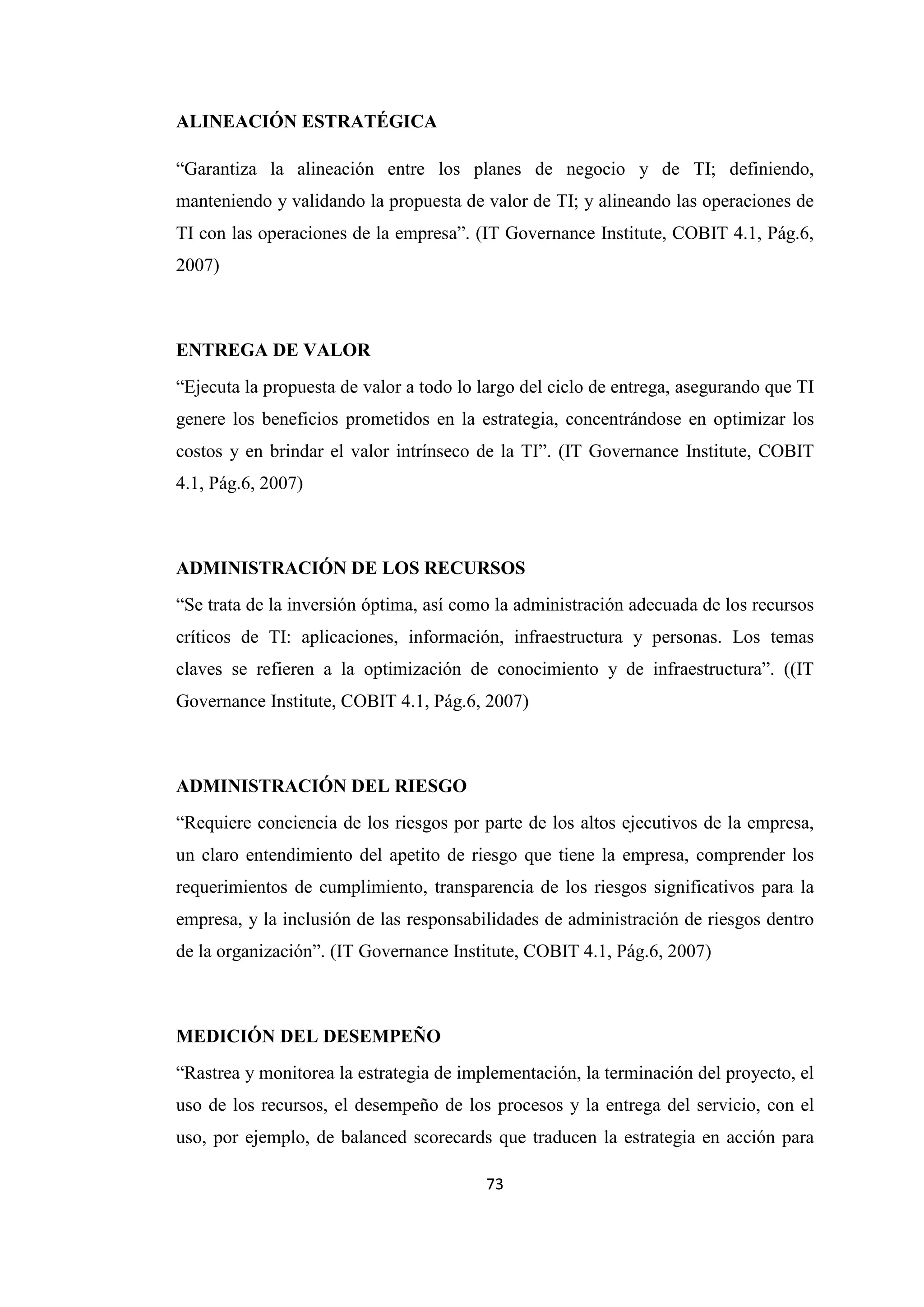 73
ALINEACIÓN ESTRATÉGICA
“Garantiza la alineación entre los planes de negocio y de TI; definiendo,
manteniendo y validando la propuesta de valor de TI; y alineando las operaciones de
TI con las operaciones de la empresa”. (IT Governance Institute, COBIT 4.1, Pág.6,
2007)
ENTREGA DE VALOR
“Ejecuta la propuesta de valor a todo lo largo del ciclo de entrega, asegurando que TI
genere los beneficios prometidos en la estrategia, concentrándose en optimizar los
costos y en brindar el valor intrínseco de la TI”. (IT Governance Institute, COBIT
4.1, Pág.6, 2007)
ADMINISTRACIÓN DE LOS RECURSOS
“Se trata de la inversión óptima, así como la administración adecuada de los recursos
críticos de TI: aplicaciones, información, infraestructura y personas. Los temas
claves se refieren a la optimización de conocimiento y de infraestructura”. ((IT
Governance Institute, COBIT 4.1, Pág.6, 2007)
ADMINISTRACIÓN DEL RIESGO
“Requiere conciencia de los riesgos por parte de los altos ejecutivos de la empresa,
un claro entendimiento del apetito de riesgo que tiene la empresa, comprender los
requerimientos de cumplimiento, transparencia de los riesgos significativos para la
empresa, y la inclusión de las responsabilidades de administración de riesgos dentro
de la organización”. (IT Governance Institute, COBIT 4.1, Pág.6, 2007)
MEDICIÓN DEL DESEMPEÑO
“Rastrea y monitorea la estrategia de implementación, la terminación del proyecto, el
uso de los recursos, el desempeño de los procesos y la entrega del servicio, con el
uso, por ejemplo, de balanced scorecards que traducen la estrategia en acción para
 
