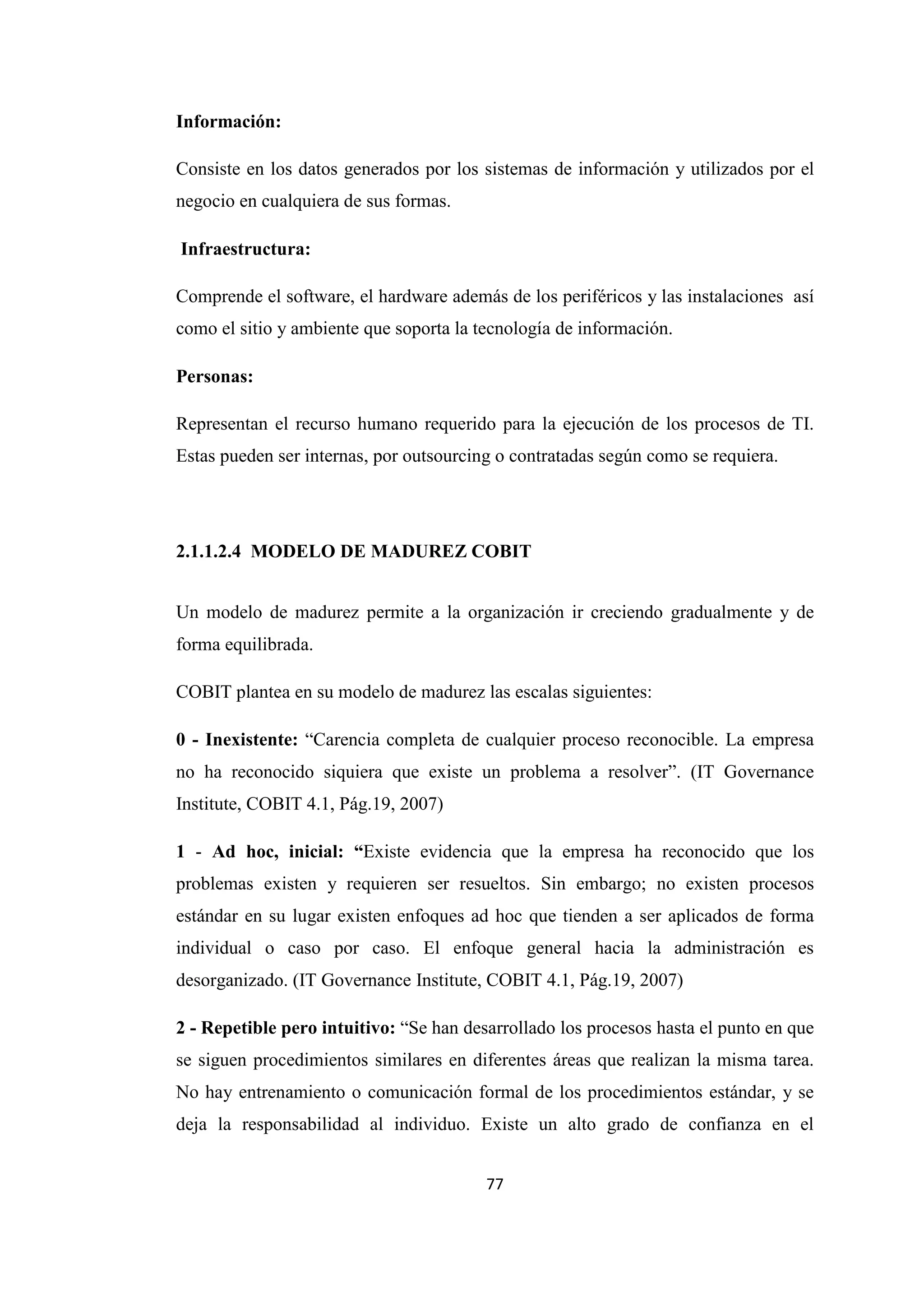 77
Información:
Consiste en los datos generados por los sistemas de información y utilizados por el
negocio en cualquiera de sus formas.
Infraestructura:
Comprende el software, el hardware además de los periféricos y las instalaciones así
como el sitio y ambiente que soporta la tecnología de información.
Personas:
Representan el recurso humano requerido para la ejecución de los procesos de TI.
Estas pueden ser internas, por outsourcing o contratadas según como se requiera.
2.1.1.2.4 MODELO DE MADUREZ COBIT
Un modelo de madurez permite a la organización ir creciendo gradualmente y de
forma equilibrada.
COBIT plantea en su modelo de madurez las escalas siguientes:
0 - Inexistente: “Carencia completa de cualquier proceso reconocible. La empresa
no ha reconocido siquiera que existe un problema a resolver”. (IT Governance
Institute, COBIT 4.1, Pág.19, 2007)
1 - Ad hoc, inicial: “Existe evidencia que la empresa ha reconocido que los
problemas existen y requieren ser resueltos. Sin embargo; no existen procesos
estándar en su lugar existen enfoques ad hoc que tienden a ser aplicados de forma
individual o caso por caso. El enfoque general hacia la administración es
desorganizado. (IT Governance Institute, COBIT 4.1, Pág.19, 2007)
2 - Repetible pero intuitivo: “Se han desarrollado los procesos hasta el punto en que
se siguen procedimientos similares en diferentes áreas que realizan la misma tarea.
No hay entrenamiento o comunicación formal de los procedimientos estándar, y se
deja la responsabilidad al individuo. Existe un alto grado de confianza en el
 