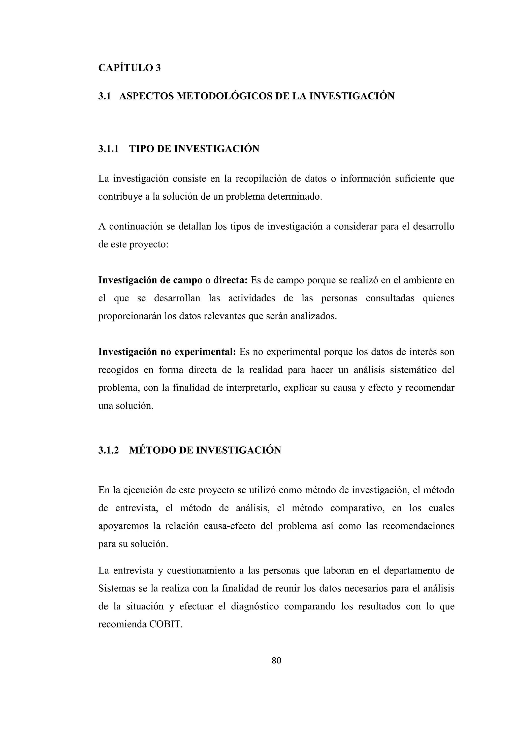 80
CAPÍTULO 3
3.1 ASPECTOS METODOLÓGICOS DE LA INVESTIGACIÓN
3.1.1 TIPO DE INVESTIGACIÓN
La investigación consiste en la recopilación de datos o información suficiente que
contribuye a la solución de un problema determinado.
A continuación se detallan los tipos de investigación a considerar para el desarrollo
de este proyecto:
Investigación de campo o directa: Es de campo porque se realizó en el ambiente en
el que se desarrollan las actividades de las personas consultadas quienes
proporcionarán los datos relevantes que serán analizados.
Investigación no experimental: Es no experimental porque los datos de interés son
recogidos en forma directa de la realidad para hacer un análisis sistemático del
problema, con la finalidad de interpretarlo, explicar su causa y efecto y recomendar
una solución.
3.1.2 MÉTODO DE INVESTIGACIÓN
En la ejecución de este proyecto se utilizó como método de investigación, el método
de entrevista, el método de análisis, el método comparativo, en los cuales
apoyaremos la relación causa-efecto del problema así como las recomendaciones
para su solución.
La entrevista y cuestionamiento a las personas que laboran en el departamento de
Sistemas se la realiza con la finalidad de reunir los datos necesarios para el análisis
de la situación y efectuar el diagnóstico comparando los resultados con lo que
recomienda COBIT.
 
