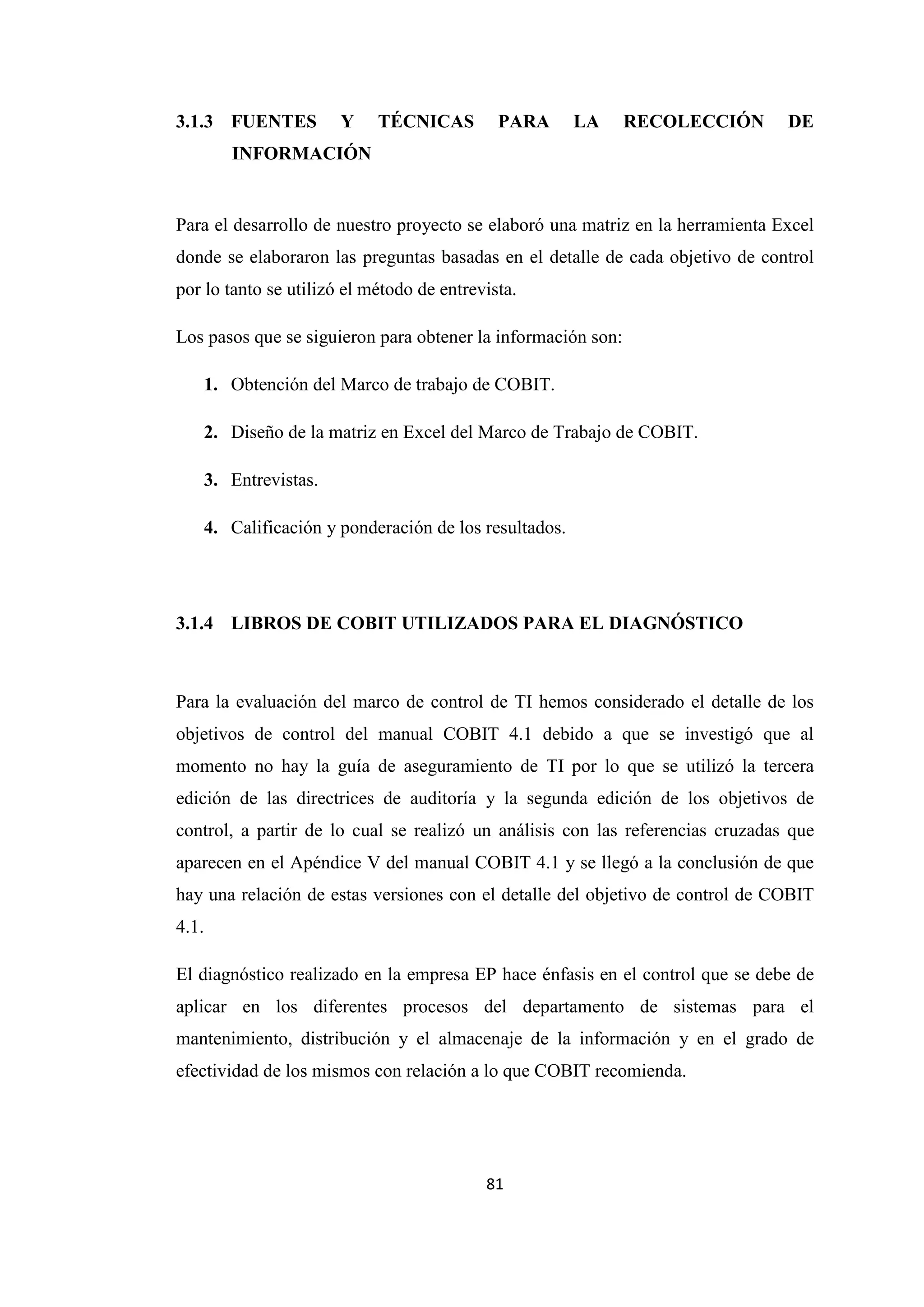 81
3.1.3 FUENTES Y TÉCNICAS PARA LA RECOLECCIÓN DE
INFORMACIÓN
Para el desarrollo de nuestro proyecto se elaboró una matriz en la herramienta Excel
donde se elaboraron las preguntas basadas en el detalle de cada objetivo de control
por lo tanto se utilizó el método de entrevista.
Los pasos que se siguieron para obtener la información son:
1. Obtención del Marco de trabajo de COBIT.
2. Diseño de la matriz en Excel del Marco de Trabajo de COBIT.
3. Entrevistas.
4. Calificación y ponderación de los resultados.
3.1.4 LIBROS DE COBIT UTILIZADOS PARA EL DIAGNÓSTICO
Para la evaluación del marco de control de TI hemos considerado el detalle de los
objetivos de control del manual COBIT 4.1 debido a que se investigó que al
momento no hay la guía de aseguramiento de TI por lo que se utilizó la tercera
edición de las directrices de auditoría y la segunda edición de los objetivos de
control, a partir de lo cual se realizó un análisis con las referencias cruzadas que
aparecen en el Apéndice V del manual COBIT 4.1 y se llegó a la conclusión de que
hay una relación de estas versiones con el detalle del objetivo de control de COBIT
4.1.
El diagnóstico realizado en la empresa EP hace énfasis en el control que se debe de
aplicar en los diferentes procesos del departamento de sistemas para el
mantenimiento, distribución y el almacenaje de la información y en el grado de
efectividad de los mismos con relación a lo que COBIT recomienda.
 