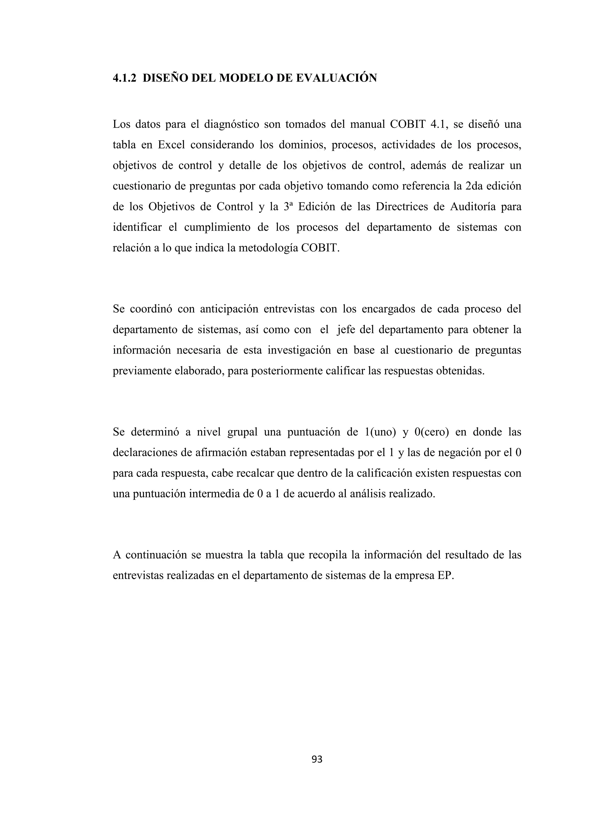 93
4.1.2 DISEÑO DEL MODELO DE EVALUACIÓN
Los datos para el diagnóstico son tomados del manual COBIT 4.1, se diseñó una
tabla en Excel considerando los dominios, procesos, actividades de los procesos,
objetivos de control y detalle de los objetivos de control, además de realizar un
cuestionario de preguntas por cada objetivo tomando como referencia la 2da edición
de los Objetivos de Control y la 3ª Edición de las Directrices de Auditoría para
identificar el cumplimiento de los procesos del departamento de sistemas con
relación a lo que indica la metodología COBIT.
Se coordinó con anticipación entrevistas con los encargados de cada proceso del
departamento de sistemas, así como con el jefe del departamento para obtener la
información necesaria de esta investigación en base al cuestionario de preguntas
previamente elaborado, para posteriormente calificar las respuestas obtenidas.
Se determinó a nivel grupal una puntuación de 1(uno) y 0(cero) en donde las
declaraciones de afirmación estaban representadas por el 1 y las de negación por el 0
para cada respuesta, cabe recalcar que dentro de la calificación existen respuestas con
una puntuación intermedia de 0 a 1 de acuerdo al análisis realizado.
A continuación se muestra la tabla que recopila la información del resultado de las
entrevistas realizadas en el departamento de sistemas de la empresa EP.
 