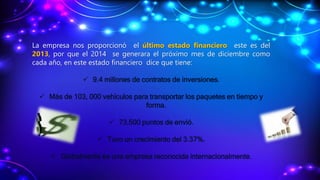 La empresa nos proporcionó el último estado financiero este es del
2013, por que el 2014 se generara el próximo mes de diciembre como
cada año, en este estado financiero dice que tiene:
 9.4 millones de contratos de inversiones.
 Más de 103, 000 vehículos para transportar los paquetes en tiempo y
forma.
 73,500 puntos de envió.
 Tuvo un crecimiento del 3.37%.
 Globalmente es una empresa reconocida internacionalmente.
 